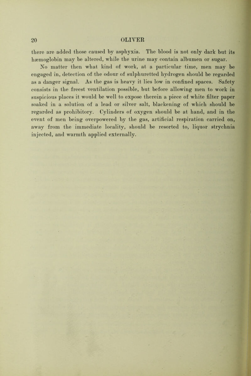 there are added those caused by asphyxia. The blood is not only dark but its hsemoglobin may he altered, while the urine may contain albumen or sugar. No matter then what kind of work, at a particular time, men may be engaged in, detection of the odour of sulphuretted hydrogen should be regarded as a danger signal. As the gas is heavy it lies low in confined spaces. Safety consists in the freest ventilation possible, but before allowing men to work in suspicious places it would be well to expose therein a piece of white filter paper soaked in a solution of a lead or silver salt, blackening of w^hich should be regarded as prohibitory. Cylinders of oxygen should be at hand, and in the event of men being overpowered by the gas, artificial respiration carried on, away from the immediate locality, should be resorted to, liquor strychnia injected, and warmth applied externally.