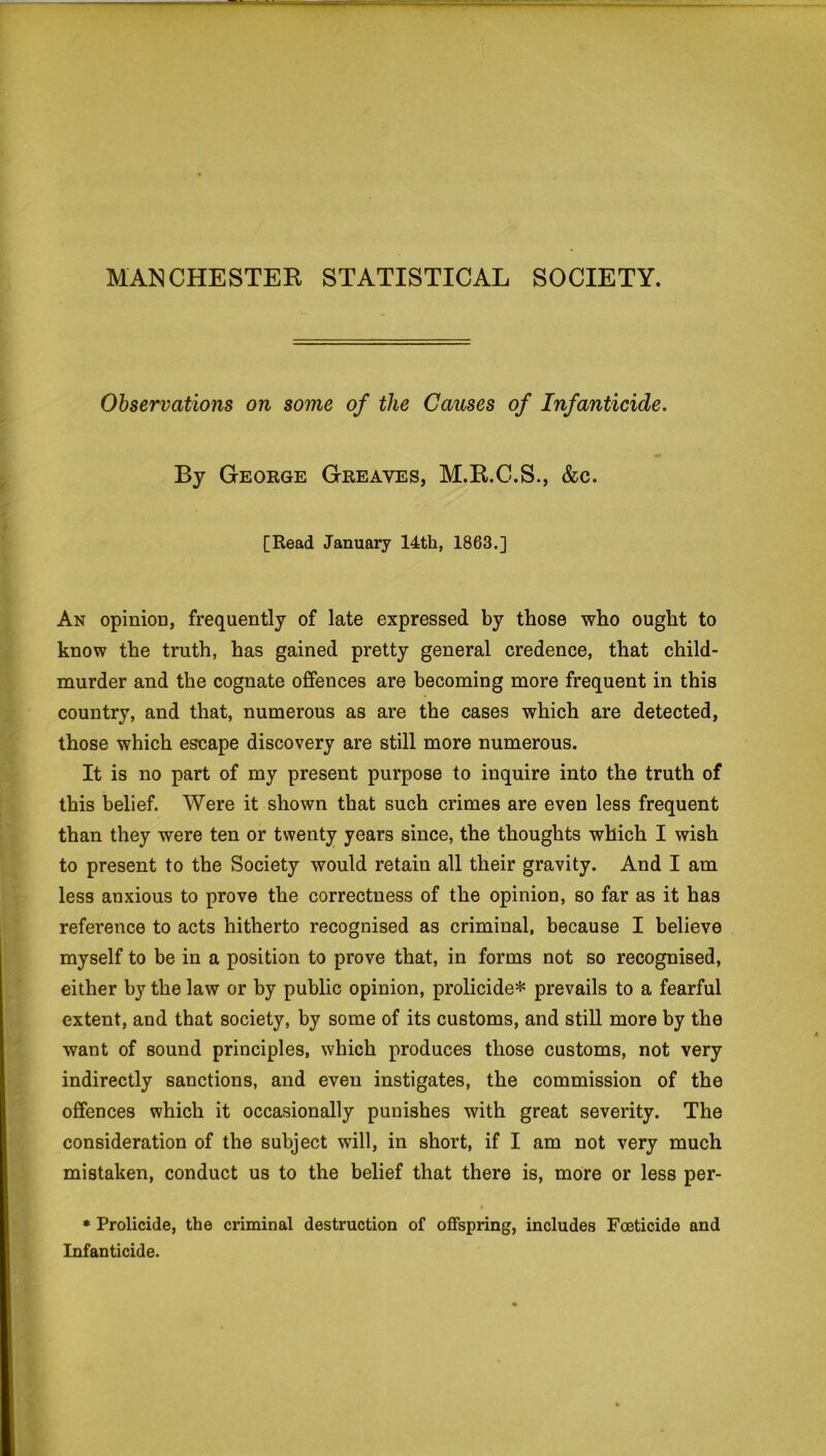 MANCHESTER STATISTICAL SOCIETY. Observations on some of the Causes of Infanticide. By George Greaves, M.R.C.S., &c. [Read January 14th, 1863.] An opinion, frequently of late expressed by those who ought to know the truth, has gained pretty general credence, that child- murder and the cognate offences are becoming more frequent in this country, and that, numerous as are the cases which are detected, those which escape discovery are still more numerous. It is no part of my present purpose to inquire into the truth of this belief. Were it shown that such crimes are even less frequent than they were ten or twenty years since, the thoughts which I wish to present to the Society would retain all their gravity. And I am less anxious to prove the correctness of the opinion, so far as it has reference to acts hitherto recognised as criminal, because I believe myself to be in a position to prove that, in forms not so recognised, either by the law or by public opinion, prolicide* prevails to a fearful extent, and that society, by some of its customs, and still more by the want of sound principles, which produces those customs, not very indirectly sanctions, and even instigates, the commission of the offences which it occasionally punishes with great severity. The consideration of the subject will, in short, if I am not very much mistaken, conduct us to the belief that there is, more or less per- t * Prolicide, the criminal destruction of offspring, includes Foeticide and Infanticide.