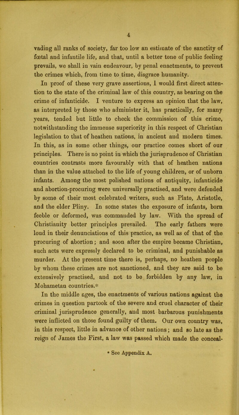 vading all ranks of society, far too low an estimate of the sanctity of foetal and infantile life, and that, until a better tone of public feeling prevails, we shall in vain endeavour, by penal enactments, to prevent the crimes which, from time to time, disgrace humanity. In proof of these very grave assertions, I would first direct atten- tion to the state of the criminal law of this country, as bearing on the crime of infanticide. I venture to express an opinion that the law, as interpreted by those who administer it, has practically, for many years, tended but little to check the commission of this crime, notwithstanding the immense superiority in this respect of Christian legislation to that of heathen nations, in ancient and modern times. In this, as in some other things, our practice comes short of our principles. There is no point in which the jurisprudence of Christian countries contrasts more favourably with that of heathen nations than in the value attached to the life of young children, or of unborn infants. Among the most polished nations of antiquity, infanticide and abortion-procuring were universally practised, and were defended by some of their most celebrated writers, such as Plato, Aristotle, and the elder Pliny. In some states the exposure of infants, born feeble or deformed, was commanded by law. With the spread of Christianity better principles prevailed. The early fathers were loud in their denunciations of this practice, as well as of that of the procuring of abortion; and soon after the empire became Christian, such acts were expressly declared to be criminal, and punishable as murder. At the present time there is, perhaps, no heathen people by whom these crimes are not sanctioned, and they are said to be extensively practised, and not to be forbidden by any law, in Mohametan countries.* In the middle ages, the enactments of various nations against the crimes in question partook of the severe and cruel character of their criminal jurisprudence generally, and most barbarous punishments were inflicted on those found guilty of them. Our own country was, in this respect, little in advance of other nations; and so late as the reign of James the First, a law was passed which made the conceal- * See Appendix A.