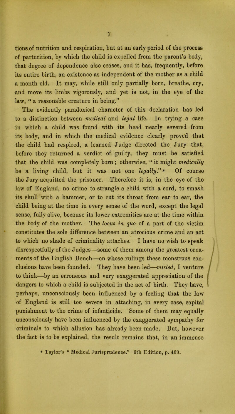 tions of nutrition and respiration, but at an early period of the process of parturition, by which the child is expelled from the parent’s body, that degree of dependence also ceases, and it has, frequently, before its entire birth, an existence as independent of the mother as a child a month old. It may, while still only partially born, breathe, cry, and move its limbs vigorously, and yet is not, in the eye of the law, “ a reasonable creature in being.” The evidently paradoxical character of this declaration has led to a distinction between medical and legal life. In trying a case in which a child was found with its head nearly severed from its body, and in which the medical evidence clearly proved that the child had respired, a learned Judge directed the Jury that, before they returned a verdict of guilty, they must be satisfied that the child was completely born; otherwise, “ it might medically be a living child, but it was not one legally.” * Of course the Jury acquitted the prisoner. Therefore it is, in the eye of the law of England, no crime to strangle a child with a cord, to smash its skull with a hammer, or to cut its throat from ear to ear, the child being at the time in every sense of the word, except the legal sense, fully alive, because its lower extremities are at the time within the body of the mother. The locus in quo of a part of the victim constitutes the sole difference between an atrocious crime and an act to which no shade ef criminality attaches. I have no wish to speak disrespectfully of the Judges—some of them among the greatest orna- ments of the English Bench—on whose rulings these monstrous con- clusions have been founded. They have been led—misled, I venture to think—by an erroneous and very exaggerated appreciation of the dangers to which a child is subjected in the act of birth. They have, perhaps, unconsciously been influenced by a feeling that the law of England is still too severe in attaching, in every case, capital punishment to the crime of infanticide. Some of them may equally unconsciously have been influenced by the exaggerated sympathy for criminals to which allusion has already been made, But, however the fact is to be explained, the result remains that, in an immense