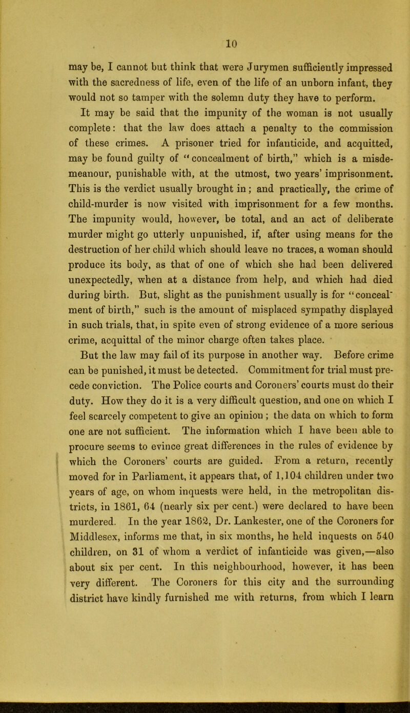 may be, I cannot but think that were Jurymen sufficiently impressed with the sacredness of life, even of the life of an unborn infant, they would not so tamper with the solemn duty they have to perform. It may be said that the impunity of the woman is not usually complete: that the law does attach a penalty to the commission of these crimes. A prisoner tried for infanticide, and acquitted, may be found guilty of “concealment of birth,” which is a misde- meanour, punishable with, at the utmost, two years’ imprisonment. This is the verdict usually brought in; and practically, the crime of child-murder is now visited with imprisonment for a few months. The impunity would, however, be total, and an act of deliberate murder might go utterly unpunished, if, after using means for the destruction of her child which should leave no traces, a woman should produce its body, as that of one of which she had been delivered unexpectedly, when at a distance from help, and which had died during birth. But, slight as the punishment usually is for “conceal' ment of birth,” such is the amount of misplaced sympathy displayed in such trials, that, in spite even of strong evidence of a more serious crime, acquittal of the minor charge often takes place. But the law may fail oi its purpose in another way. Before crime can be punished, it must be detected. Commitment for trial must pre- cede conviction. The Police courts and Corouers’ courts must do their duty. How they do it is a very difficult question, and one on which I feel scarcely competent to give an opinion ; the data on which to form one are not sufficient. The information which I have been able to procure seems to evince great differences in the rules of evidence by which the Coroners’ courts are guided. From a return, recently moved for in Parliament, it appears that, of 1,104 children under two years of age, on whom inquests were held, in the metropolitan dis- tricts, in 1861, 64 (nearly six per cent.) were declared to have been murdered. In the year 1862, Dr. Lankester, one of the Coroners for Middlesex, informs me that, in six months, he held inquests on 540 children, on 31 of whom a verdict of infanticide was given,—also about six per cent. In this neighbourhood, however, it has been very different. The Coroners for this city and the surrounding district have kindly furnished me with returns, from which I learn