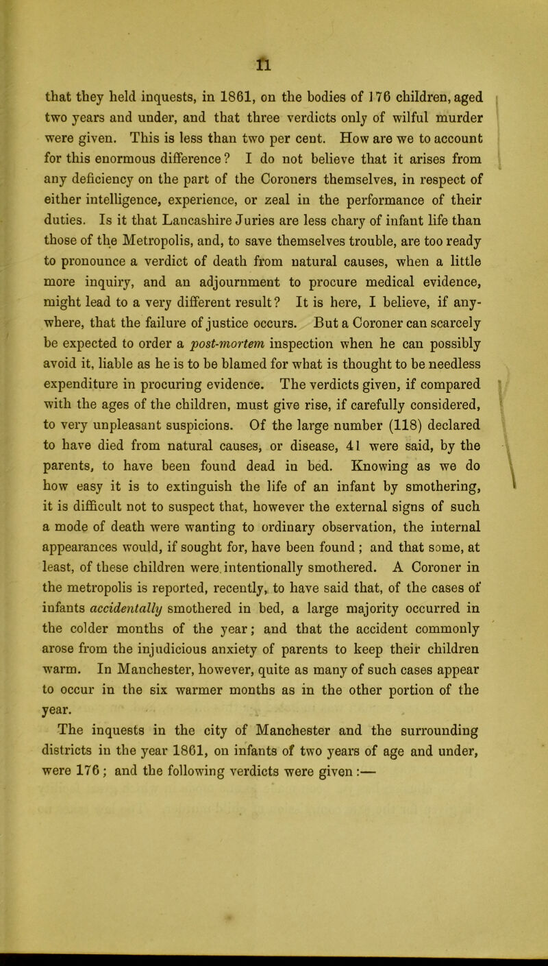 ft that they held inquests, in 1861, on the bodies of 176 children, aged two years and under, and that three verdicts only of wilful murder were given. This is less than two per cent. How are we to account for this enormous difference ? I do not believe that it arises from any deficiency on the part of the Coroners themselves, in respect of either intelligence, experience, or zeal in the performance of their duties. Is it that Lancashire Juries are less chary of infant life than those of the Metropolis, and, to save themselves trouble, are too ready to pronounce a verdict of death from natural causes, when a little more inquiry, and an adjournment to procure medical evidence, might lead to a very different result? It is here, I believe, if any- where, that the failure of justice occurs. But a Coroner can scarcely be expected to order a post-mortem inspection when he can possibly avoid it, liable as he is to be blamed for what is thought to be needless expenditure in procuring evidence. The verdicts given, if compared with the ages of the children, must give rise, if carefully considered, to very unpleasant suspicions. Of the large number (118) declared to have died from natural causes, or disease, 41 were said, by the parents, to have been found dead in bed. Knowing as we do how easy it is to extinguish the life of an infant by smothering, it is difficult not to suspect that, however the external signs of such a mode of death were wanting to ordinary observation, the internal appearances would, if sought for, have been found ; and that some, at least, of these children were intentionally smothered. A Coroner in the metropolis is reported, recently, to have said that, of the cases of infants accidentally smothered in bed, a large majority occurred in the colder months of the year; and that the accident commonly arose from the injudicious anxiety of parents to keep their children warm. In Manchester, however, quite as many of such cases appear to occur in the six warmer months as in the other portion of the year. The inquests in the city of Manchester and the surrounding districts in the year 1861, on infants of two years of age and under, were 176; and the following verdicts were given:—