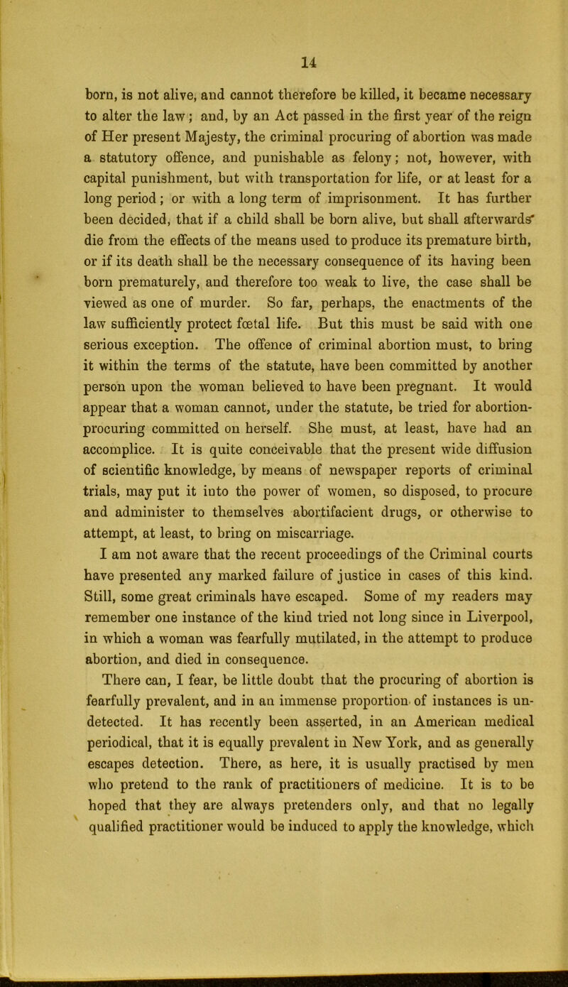 born, is not alive, and cannot therefore be killed, it became necessary to alter the law; and, by an Act passed in the first year of the reign of Her present Majesty, the criminal procuring of abortion was made a statutory offence, and punishable as felony; not, however, with capital punishment, but with transportation for life, or at least for a long period; or with a long term of imprisonment. It has further been decided, that if a child shall be born alive, but shall afterwards' die from the effects of the means used to produce its premature birth, or if its death shall be the necessary consequence of its having been born prematurely, and therefore too weak to live, the case shall be viewed as one of murder. So far, perhaps, the enactments of the law sufficiently protect foetal life. But this must be said with one serious exception. The offence of criminal abortion must, to bring it within the terms of the statute, have been committed by another person upon the woman believed to have been pregnant. It would appear that a woman cannot, under the statute, be tried for abortion- procuring committed on herself. She must, at least, have had an accomplice. It is quite conceivable that the present wide diffusion of scientific knowledge, by means of newspaper reports of criminal trials, may put it iuto the power of women, so disposed, to procure and administer to themselves abortifacient drugs, or otherwise to attempt, at least, to bring on miscarriage. I am not aware that the recent proceedings of the Criminal courts have presented any marked failure of justice in cases of this kind. Still, some great criminals have escaped. Some of my readers may remember one instance of the kind tried not long since in Liverpool, in which a woman was fearfully mutilated, in the attempt to produce abortion, and died in consequence. There can, I fear, be little doubt that the procuring of abortion is fearfully prevalent, and in an immense proportion of instances is un- detected. It has recently been asserted, in an American medical periodical, that it is equally prevalent in New York, and as generally escapes detection. There, as here, it is usually practised by men who pretend to the rank of practitioners of medicine. It is to be hoped that they are always pretenders only, and that no legally qualified practitioner would be induced to apply the knowledge, which