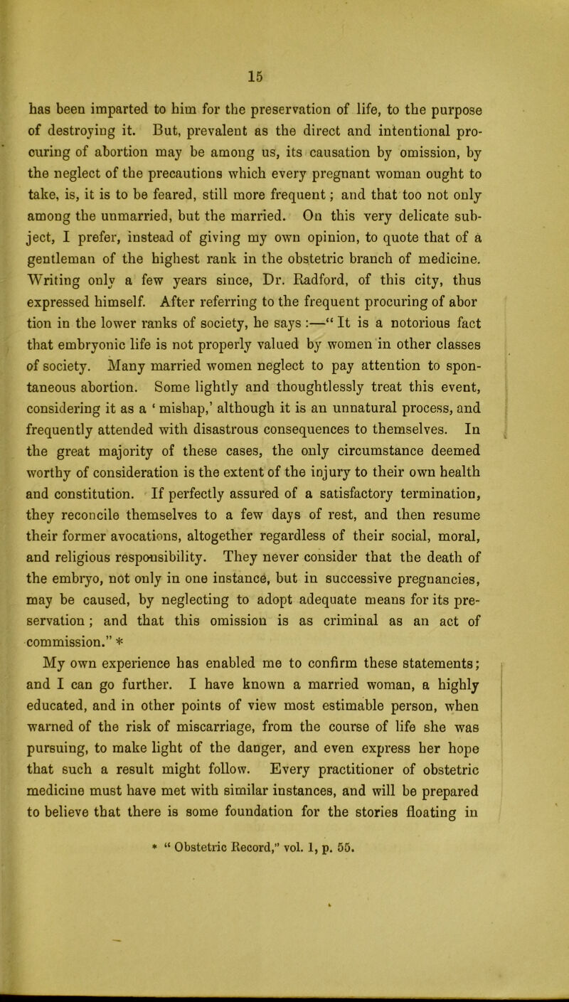 has been imparted to him for the preservation of life, to the purpose of destroying it. But, prevalent as the direct and intentional pro- curing of abortion may be among us, its causation by omission, by the neglect of the precautions which every pregnant woman ought to take, is, it is to be feared, still more frequent; and that too not only among the unmarried, but the married. On this very delicate sub- ject, I prefer, instead of giving my own opinion, to quote that of a gentleman of the highest rank in the obstetric branch of medicine. Writing only a few years since, Dr. Radford, of this city, thus expressed himself. After referring to the frequent procuring of abor tion in the lower ranks of society, he says :—“ It is a notorious fact that embryonic life is not properly valued by women in other classes of society. Many married women neglect to pay attention to spon- taneous abortion. Some lightly and thoughtlessly treat this event, considering it as a ‘ mishap,’ although it is an unnatural process, and frequently attended with disastrous consequences to themselves. In the great majority of these cases, the only circumstance deemed worthy of consideration is the extent of the injury to their own health and constitution. If perfectly assured of a satisfactory termination, they reconcile themselves to a few days of rest, and then resume their former avocations, altogether regardless of their social, moral, and religious responsibility. They never consider that the death of the embryo, not only in one instance, but in successive pregnancies, may be caused, by neglecting to adopt adequate means for its pre- servation ; and that this omission is as criminal as an act of commission.” * My own experience has enabled me to confirm these statements; and I can go further. I have known a married woman, a highly educated, and in other points of view most estimable person, when warned of the risk of miscarriage, from the course of life she was pursuing, to make light of the danger, and even express her hope that such a result might follow. Every practitioner of obstetric medicine must have met with similar instances, and will be prepared to believe that there is some foundation for the stories floating in * “ Obstetric Record,” vol. 1, p. 55.