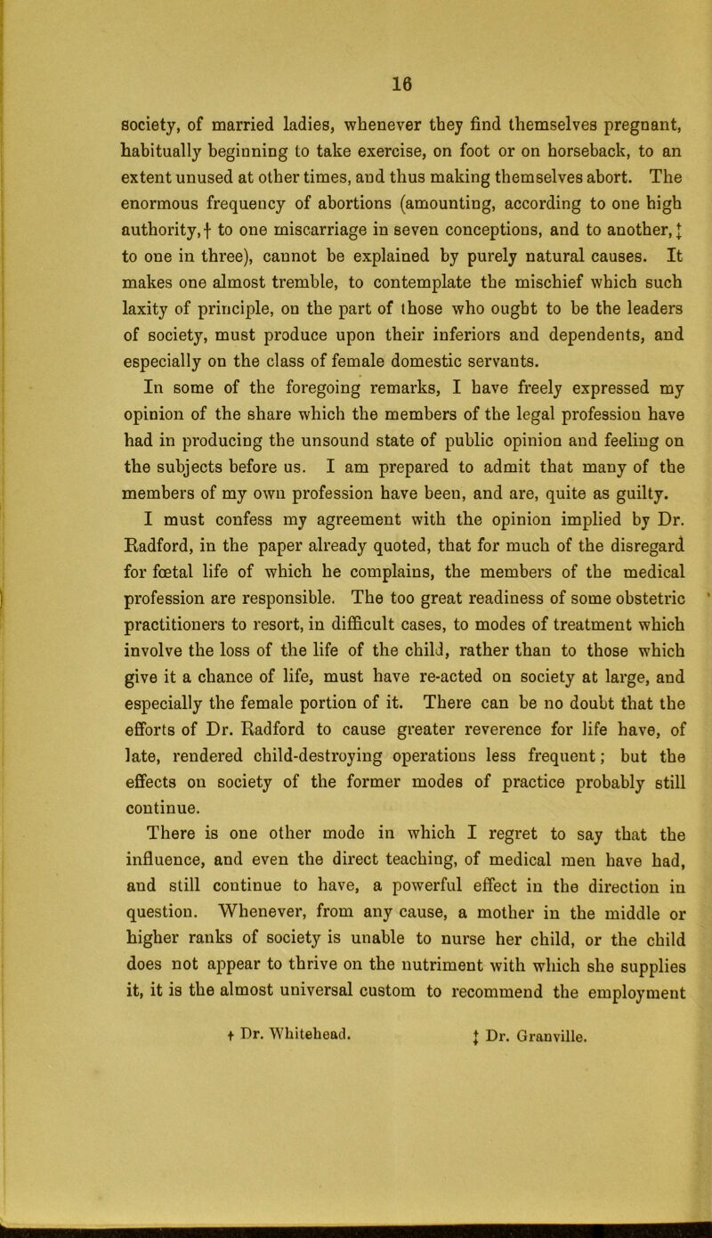 society, of married ladies, whenever they find themselves pregnant, habitually beginning to take exercise, on foot or on horseback, to an extent unused at other times, and thus making themselves abort. The enormous frequency of abortions (amounting, according to one high authority,! to one miscarriage in seven conceptions, and to another,! to one in three), cannot be explained by purely natural causes. It makes one almost tremble, to contemplate the mischief which such laxity of principle, on the part of those who ought to be the leaders of society, must produce upon their inferiors and dependents, and especially on the class of female domestic servants. In some of the foregoing remarks, I have freely expressed my opinion of the share which the members of the legal profession have had in producing the unsound state of public opinion and feeling on the subjects before us. I am prepared to admit that many of the members of my own profession have been, and are, quite as guilty. I must confess my agreement with the opinion implied by Dr. Radford, in the paper already quoted, that for much of the disregard for foetal life of which he complains, the members of the medical profession are responsible. The too great readiness of some obstetric ' practitioners to resort, in difficult cases, to modes of treatment which involve the loss of the life of the child, rather than to those which give it a chance of life, must have re-acted on society at large, and especially the female portion of it. There can be no doubt that the efforts of Dr. Radford to cause greater reverence for life have, of late, rendered child-destroying operations less frequent; but the effects on society of the former modes of practice probably still continue. There is one other mode in which I regret to say that the influence, and even the direct teaching, of medical men have had, and still continue to have, a powerful effect in the direction in question. Whenever, from any cause, a mother in the middle or higher ranks of society is unable to nurse her child, or the child does not appear to thrive on the nutriment with which she supplies it, it is the almost universal custom to recommend the employment t Dr. Whitehead. J Dr. Granville.