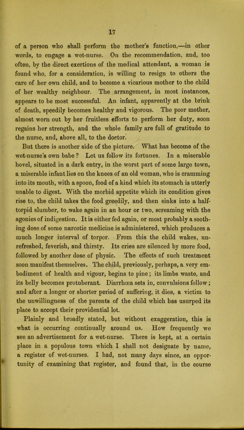 of a person who shall perform the mother’s function,—in other words, to engage a wet-nurse. On the recommendation, and, too often, by the direct exertions of the medical attendant, a woman is found who, for a consideration, is willing to resign to others the care of her own child, and to become a vicarious mother to the child of her wealthy neighbour. The arrangement, in most instances, appears to be most successful. An infant, apparently at the brink of death, speedily becomes healthy and vigorous. The poor mother, almost worn out by her fruitless efforts to perform her duty, soon regains her strength, and the whole family are full of gratitude to the nurse, and, above all, to the doctor. But there is another side of the picture. What has become of the wet-nurse’s own babe ? Let us follow its fortunes. In a miserable hovel, situated in a dark entry, in the worst part of some large town, a miserable infant lies on the knees of an old woman, who is cramming into its mouth, with a spoon, food of a kind which its stomach is utterly unable to digest. With the morbid appetite which its condition gives rise to, the child takes the food greedily, and then sinks into a half- torpid slumber, to wake again in an hour or two, screaming with the agonies of indigestion. It is either fed again, or most probably a sooth- ing dose of some narcotic medicine is administered, which produces a much longer interval of torpor. From this the child wakes, un- refreshed, feverish, and thirsty. Its cries are silenced by more food, followed by another dose of physic. The effects of such treatment soon manifest themselves. The child, previously, perhaps, a very em- bodiment of health and vigour, begins to pine; its limbs waste, and its belly becomes protuberant. Diarrhoea sets in, convulsions follow; and after a longer or shorter period of suffering, it dies, a victim to the unwillingness of the parents of the child which has usurped its place to accept their providential lot. Plainly and broadly stated, but without exaggeration, this is what is occurring continually around us. How frequently we see an advertisement for a wet-nurse. There is kept, at a certain place in a populous town which I shall not designate by name, a register of wet-nurses. I had, not many days since, an oppor- tunity of examining that register, and found that, in the course