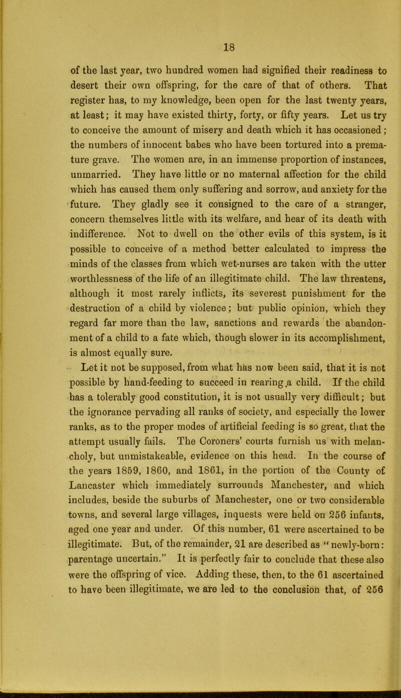 of the last year, two hundred women had signified their readiness to desert their own offspring, for the care of that of others. That register has, to my knowledge, been open for the last twenty years, at least; it may have existed thirty, forty, or fifty years. Let us try to conceive the amount of misery and death which it has occasioned; the numbers of innocent babes who have been tortured into a prema- ture grave. The women are, in an immense proportion of instances, unmarried. They have little or no maternal affection for the child which has caused them only suffering and sorrow, and anxiety for the future. They gladly see it consigned to the care of a stranger, concern themselves little with its welfare, and hear of its death with indifference. Not to dwell on the other evils of this system, is it possible to conceive of a method better calculated to impress the minds of the classes from which wet-nurses are taken with the utter worthlessness of the life of an illegitimate child. The law threatens, although it most rarely inflicts, its severest punishment for the destruction of a child by violence; but public opinion, which they regard far more than the law, sanctions and rewards the abandon- ment of a child to a fate which, though slower in its accomplishment, is almost equally sure. Let it not be supposed, from what has now been said, that it is not possible by hand-feeding to succeed in rearing .a child. If the child has a tolerably good constitution, it is not usually very difficult ; but the ignorance pervading all ranks of society, and especially the lower ranks, as to the proper modes of artificial feeding is so great, that the attempt usually fails. The Coroners’ courts furnish us with melan- choly, hut unmistakeable, evidence on this head. In the course of the years 1859, 1860, and 1861, in the portion of the County of Lancaster which immediately surrounds Manchester, and which includes, beside the suburbs of Manchester, one or two considerable towns, and several large villages, inquests were held on 256 infants, aged one year and under. Of this number, 61 were ascertained to be illegitimate. But, of the remainder, 21 are described as “ newly-born: parentage uncertain.” It is perfectly fair to conclude that these also were the offspring of vico. Adding these, then, to the 61 ascertained to have been illegitimate, we are led to the conclusion that, of 256