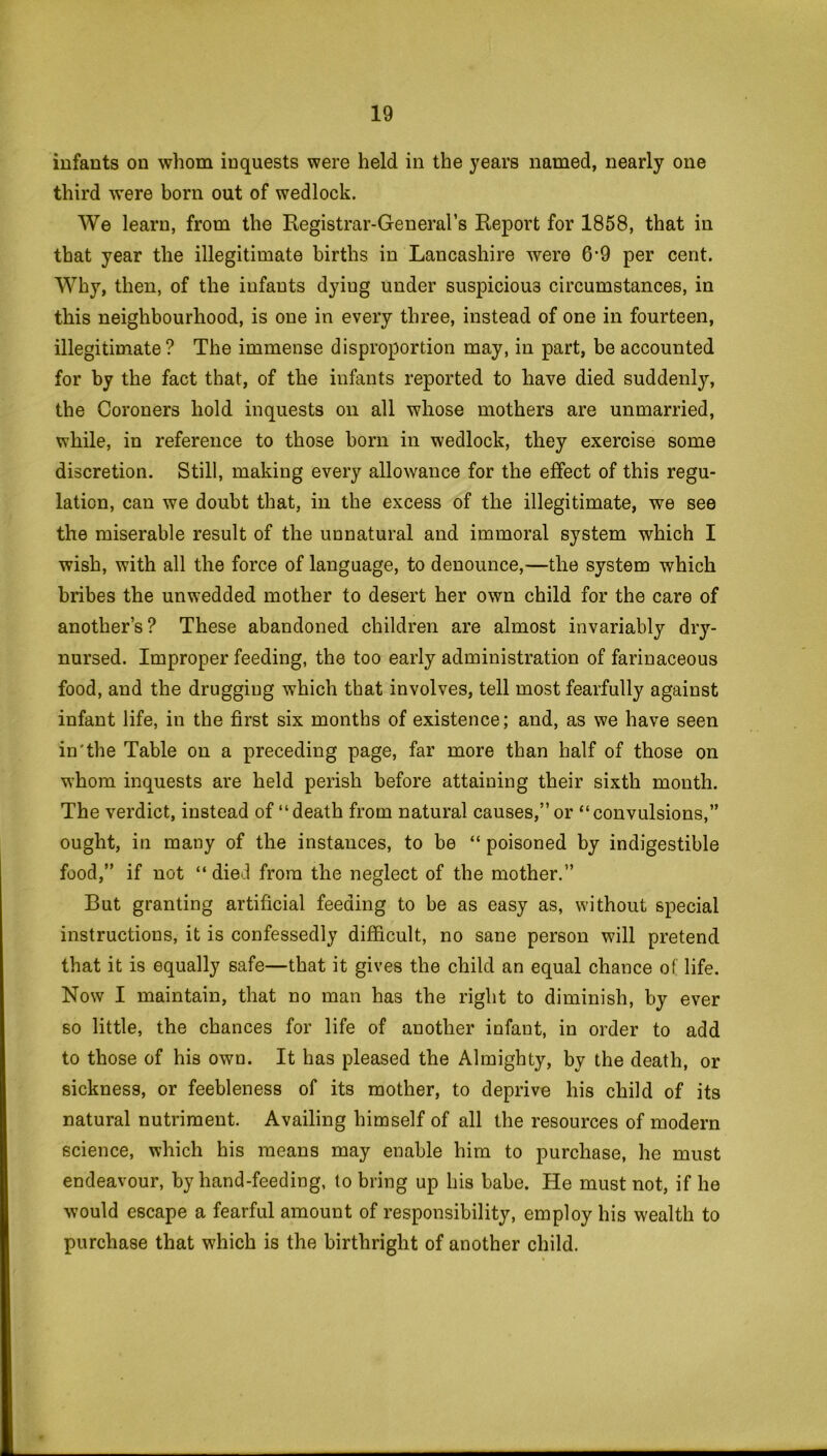 infants on whom inquests were held in the years named, nearly one third were born out of wedlock. We learn, from the Registrar-General’s Report for 1858, that in that year the illegitimate births in Lancashire were 6*9 per cent. Why, then, of the infants dyiug under suspicious circumstances, in this neighbourhood, is one in every three, instead of one in fourteen, illegitimate? The immense disproportion may, in part, be accounted for by the fact that, of the infants reported to have died suddenly, the Coroners hold inquests on all whose mothers are unmarried, while, in reference to those born in wedlock, they exercise some discretion. Still, making every allowance for the effect of this regu- lation, can we doubt that, in the excess of the illegitimate, we see the miserable result of the unnatural and immoral system which I wish, with all the force of language, to denounce,—the system which bribes the unwedded mother to desert her own child for the care of another’s? These abandoned children are almost invariably dry- nursed. Improper feeding, the too early administration of farinaceous food, and the drugging which that involves, tell most fearfully against infant life, in the first six months of existence; and, as we have seen in'the Table on a preceding page, far more than half of those on whom inquests are held perish before attaining their sixth month. The verdict, instead of “death from natural causes,” or “convulsions,” ought, in many of the instances, to be “ poisoned by indigestible food,” if not “died from the neglect of the mother.” But granting artificial feeding to be as easy as, without special instructions, it is confessedly difficult, no sane person will pretend that it is equally safe—that it gives the child an equal chance of life. Now I maintain, that no man has the right to diminish, by ever so little, the chances for life of another infant, in order to add to those of his own. It has pleased the Almighty, by the death, or sickness, or feebleness of its mother, to deprive his child of its natural nutriment. Availing himself of all the resources of modern science, which his means may enable him to purchase, he must endeavour, by hand-feeding, to bring up his babe. He must not, if he would escape a fearful amount of responsibility, employ his wealth to purchase that which is the birthright of another child.