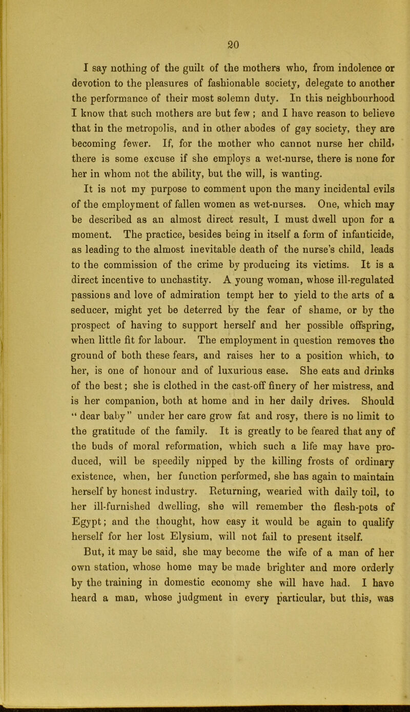 I say nothing of the guilt of the mothers who, from indolence or devotion to the pleasures of fashionable society, delegate to another the performance of their most solemn duty. In this neighbourhood I know that such mothers are but few ; and I have reason to believe that in the metropolis, and in other abodes of gay society, they are becoming fewer. If, for the mother who cannot nurse her child* there is some excuse if she employs a wet-nurse, there is none for her in whom not the ability, but the will, is wanting. It is not my purpose to comment upon the many incidental evils of the employment of fallen women as wet-nurses. One, which may be described as an almost direct result, I must dwell upon for a moment. The practice, besides being in itself a form of infanticide, as leading to the almost inevitable death of the nurse’s child, leads to the commission of the crime by producing its victims. It is a direct incentive to unchastity. A young woman, whose ill-regulated passions and love of admiration tempt her to yield to the arts of a seducer, might yet be deterred by the fear of shame, or by the prospect of having to support herself and her possible offspring, when little fit for labour. The employment in question removes the ground of both these fears, and raises her to a position which, to her, is one of honour and of luxurious ease. She eats and drinks of the best; she is clothed in the cast-off finery of her mistress, and is her companion, both at home and in her daily drives. Should “ dear baby” under her care grow fat and rosy, there is no limit to the gratitude of the family. It is greatly to be feared that any of the buds of moral reformation, which such a life may have pro- duced, will be speedily nipped by the killing frosts of ordinary existence, when, her function performed, she has again to maintain herself by honest industry. Returning, wearied with daily toil, to her ill-furnished dwelling, she will remember the flesh-pots of Egypt; and the thought, how easy it would be again to qualify herself for her lost Elysium, will not fail to present itself. But, it may be said, she may become the wife of a man of her own station, whose home may be made brighter and more orderly by the training in domestic economy she will have had. I have heard a man, whose judgment in every particular, but this, was