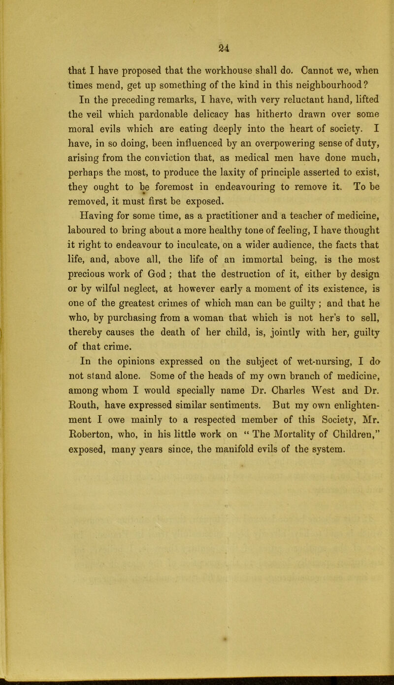 that I have proposed that the workhouse shall do. Cannot we, when times mend, get up something of the kind in this neighbourhood? In the preceding remarks, I have, with very reluctant hand, lifted the veil which pardonable delicacy has hitherto drawn over some moral evils which are eating deeply into the heart of society. I have, in so doing, been influenced by an overpowering sense of duty, arising from the conviction that, as medical men have done much, perhaps the most, to produce the laxity of principle asserted to exist, they ought to be foremost in endeavouring to remove it. To be removed, it must first be exposed. Having for some time, as a practitioner and a teacher of medicine, laboured to bring about a more healthy tone of feeling, I have thought it right to endeavour to inculcate, on a wider audience, the facts that life, and, above all, the life of an immortal being, is the most precious work of God ; that the destruction of it, either by design or by wilful neglect, at however early a moment of its existence, is one of the greatest crimes of which man can be guilty ; and that he who, by purchasing from a woman that which is not hers to sell, thereby causes the death of her child, is, jointly with her, guilty of that crime. In the opinions expressed on the subject of wet-nursing, I da not stand alone. Some of the heads of my own branch of medicine, among whom I would specially name Dr. Charles West and Dr. Routh, have expressed similar sentiments. But my own enlighten- ment I owe mainly to a respected member of this Society, Mr. Roberton, who, in his little work on “ The Mortality of Children,” exposed, many years since, the manifold evils of the system.