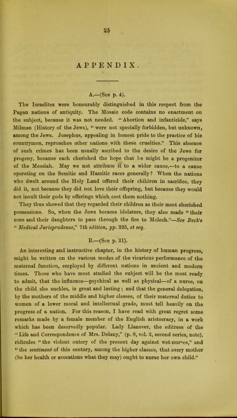 APPENDIX. A. —(See p. 4). The Israelites were honourably distinguished in this respect from the Pagan nations of antiquity. The Mosaic code contains no enactment on the subject, because it was not needed. “ Abortion and infanticide,” says Milman (History of the Jews), “ were not specially forbidden, but unknown, among the Jews. Josephus, appealing in honest pride to the practice of his countrymen, reproaches other nations with these cruelties. This absence of such crimes has been usually ascribed to the desire of the Jews for progeny, because each cherished the hope that he might be a progenitor of the Messiah. May we not attribute it to a wider cause,—to a cause operating on the Semitic and Hamitic races generally ? When the nations who dwelt around the Holy Land offered their children in sacrifice, they did it, not because they did not love their offspring, hut because they would not insult their gods by offerings which cost them nothing. They thus shewed that they regarded their children as their most cherished possessions. So, when the Jews became idolaters, they also made “ their sons and their daughters to pass through the fire to Molech.”—See Beck’s “ Medical Jurisprudence,” 7th edition, pp. 225, et seq. B. —(See p. 21). An interesting and instructive chapter, in the history of human progress, might be written on the various modes of the vicarious performance of the maternal function, employed by different nations in ancient and modern times. Those who have most studied the subject will be the most ready to admit, that the influence—psychical as well as physical—of a nurse, on the child she suckles, is great and lasting; and that the general delegation, by the mothers of the middle and higher classes, of their maternal duties to women of a lower moral and intellectual grade, must tell heavily on the progress of a nation. For this reason, I have read with great regret some remarks made by a female member of the English aristocracy, in a work which has been deservedly popular. Lady Llanover, the editress of the “ Life and Correspondence of Mrs. Delany,” (p. 8, vol. 2, second series, note), ridicules “ the violent outcry of the present day against wet-nurces,” and “ the sentiment of this century, among the higher classes, that every mother (he her health or avocations what they may) ought to nurse her own child.