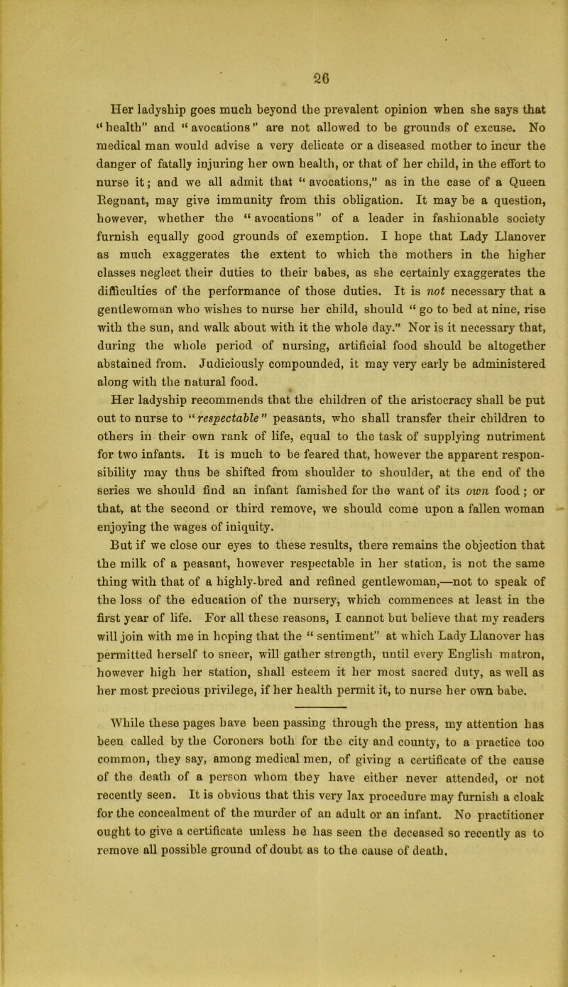 Her ladyship goes much beyond the prevalent opinion when she says that “ health” and “ avocations ” are not allowed to be grounds of excuse. No medical man would advise a very delicate or a diseased mother to incur the danger of fatally injuring her own health, or that of her child, in the effort to nurse it; and we all admit that “ avocations,” as in the case of a Queen Regnant, may give immunity from this obligation. It may be a question, however, whether the “avocations” of a leader in fashionable society furnish equally good grounds of exemption. I hope that Lady Llanover as much exaggerates the extent to which the mothers in the higher classes neglect their duties to their babes, as she certainly exaggerates the difficulties of the performance of those duties. It is not necessary that a gentlewoman who wishes to nurse her child, should “ go to bed at nine, rise with the sun, and walk about with it the whole day.” Nor is it necessary that, during the whole period of nursing, artificial food should be altogether abstained from. Judiciously compounded, it may very early be administered along with the natural food. Her ladyship recommends that the children of the aristocracy shall be put out to nurse to “ respectable ” peasants, who shall transfer their children to others in their own rank of life, equal to the task of supplying nutriment for two infants. It is much to be feared that, however the apparent respon- sibility may thus be shifted from shoulder to shoulder, at the end of the series we should find an infant famished for the want of its oivn food ; or that, at the second or third remove, we should come upon a fallen woman enjoying the wages of iniquity. But if we close our eyes to these results, there remains the objection that the milk of a peasant, however respectable in her station, is not the same thing with that of a highly-bred and refined gentlewoman,—not to speak of the loss of the education of the nursery, which commences at least in the first year of life. For all these reasons, I cannot but believe that my readers will join with me in hoping that the “ sentiment” at Avhich Lady Llanover has permitted herself to sneer, will gather strength, until every English matron, however high her station, shall esteem it her most sacred duty, as well as her most precious privilege, if her health permit it, to nurse her own babe. While these pages have been passing through the press, my attention has been called by the Coroners both for tho city and county, to a practice too common, they say, among medical men, of giving a certificate of the cause of the death of a person whom they have either never attended, or not recently seen. It is obvious that this very lax procedure may furnish a cloak for the concealment of the murder of an adult or an infant. No practitioner ought to give a certificate unless he has seen the deceased so recently as to remove all possible ground of doubt as to the cause of death.