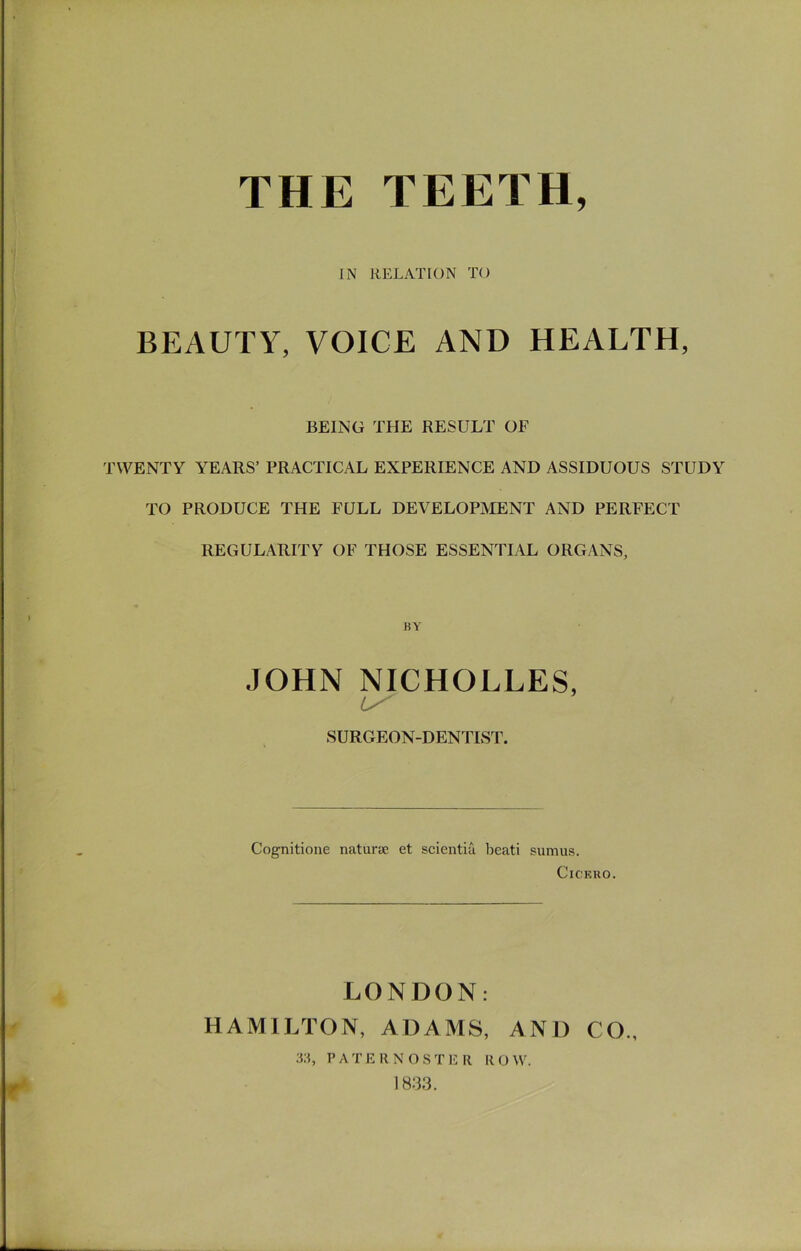 IN RELATION TO BEAUTY, VOICE AND HEALTH, BEING THE RESULT OF TWENTY YEARS’ PRACTICAL EXPERIENCE AND ASSIDUOUS STUDY TO PRODUCE THE FULL DEVELOPIVIENT AND PERFECT REGULARITY OF THOSE ESSENTIAL ORGANS, iJY JOHN NICHOLLES, SURGEON-DENTIST. Cognitione naturae et scientiu beati sumui5. Cicero. LONDON: HAMILTON, ADAMS, AND CO., :i;i, ? A T E R N O S T E R R O W. 18:33.