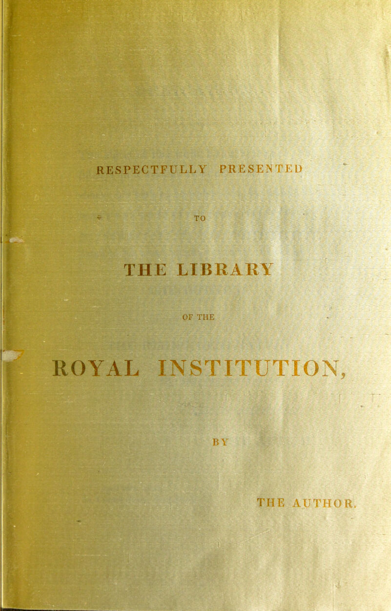 RESPECTFULLY PRESENTED THE LIBRARY “ OF THE ROYAL INSTITUTION, I B V THE AUTHOR.