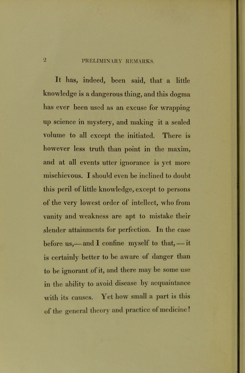 VRE LIMINA R Y RE .MARKS. It has, indeed, been said, that a little knowledge is a dangerous thing, and this dogma has ever been used as an excuse for wrapping up science in mystery, and making it a sealed volume to all except the initiated. There is however less truth than point in the maxim, and at all events utter ignorance is yet more mischievous. I should even be inclined to doubt this peril of little knowledge, except to persons of the very lowest order of intellect, who from vanity and weakness are apt to mistake their slender attainments for perfection. In the case before us,— and I confine myself to that, — it is certainly better to be aware of danger than to be ignorant of it, and there may be some use in the ability to avoid disease by acquaintance with its causes. Yet how small a part is this of the general theory and practice of medicine!