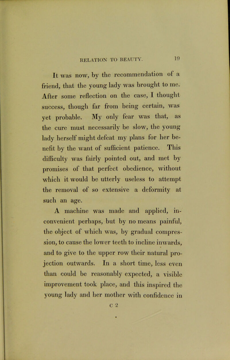 It was now, by the recommendation of a friend, that the young lady was brought to me. After some reflection on the case, I thought success, though far from being certain, was yet probable. My only fear was that, as the cure must necessarily be slow, the young lady herself might defeat my plans for her be- nefit by the want of sufficient patience. This difficulty was fairly pointed out, and met by promises of that perfect obedience, without which it would be utterly useless to attempt the removal of so extensive a deformity at such an age. A machine was made and applied, in- convenient perhaps, but by no means painful, the object of which was, by gradual compres- sion, to cause the lower teeth to incline inwards, and to give to the upper row their natural pro- jection outwards. In a short time, less even than could be reasonably expected, a visible improvement took place, and this inspired the young lady and her mother with confidence in
