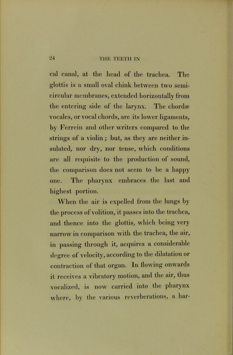 cal canal, at the head of the trachea. The glottis is a small oval chink between two semi- circular membranes, extended horizontally from the entering side of the larynx. The chordae vocales, or vocal chords, are its lower ligaments, by Ferrein and other writers compared to the strings of a violin ; but, as they are neither in- sulated, nor dry, nor tense, which conditions are all requisite to the production of sound, the comparison does not seem to be a happy one. The pharynx embraces the last and highest portion. When the air is expelled from the lungs by the process of volition, it passes into the trachea, and thence into the glottis, which being very narrow in comparison Avith the trachea, the air, in passing through it, acquires a considerable degree of velocity, according to the dilatation or contraction of that organ. In floAving onwards it receives a vibratory motion, and the air, thus vocalized, is now carried into the pharynx Avhere, by tlie various reverberations, a bar-