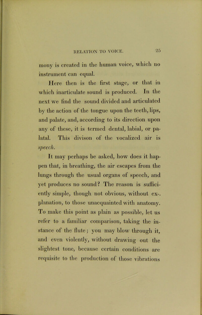 moiiy is created in the human voice, which no instrument can equal. Here then is the first stage, or that in which inarticulate sound is produced. In the next we find the sound divided and articulated by the action of the tongue upon the teeth, lips, and palate, and, according to its direction upon any of these, it is termed dental, labial, or pa- latal. This divison of the vocalized air is speech. It may perhaps be asked, how does it hap- pen that, in breathing, the air escapes from the lungs through the usual organs of speech, and yet produces no sound? The reason is suffici- ently simple, though not obvious, without ex-, planation, to those unacquainted with anatomy. To make this point as plain as possible, let us refer to a familiar comparison, taking the in- stance of the flute; you may blow through it, and even violently, without drawing out the slightest tone, because certain conditions are requisite to tlie production of those vibrations