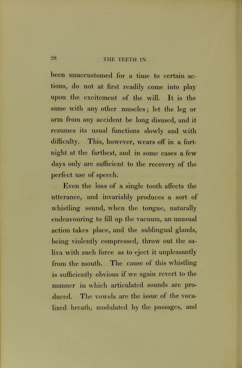 been unaccustomed for a time to certain ac- tions, do not at first readily come into play upon the excitement of the will. It is the same with any other muscles; let the leg or arm from any accident be long disused, and it resumes its usual functions slowly and with difficulty. This, however, wears off in a fort- night at the farthest, and in some cases a few days only are sufficient to the recovery of the perfect use of speech. Even the loss of a single tooth affects the utterance, and invariably produces a sort of whistling sound, when the tongue, naturally endeavouring to fill up the vacuum, an unusual action takes place, and the sublingual glands, being violently compressed, throw out the sa- liva with such force as to eject it unpleasantly from the mouth. The cause of this whistling is sufficiently obvious if we again revert to the manner in which articulated sounds are pro- duced. The vowels are the issue of the voca- lized breath, modulated by the passages, and