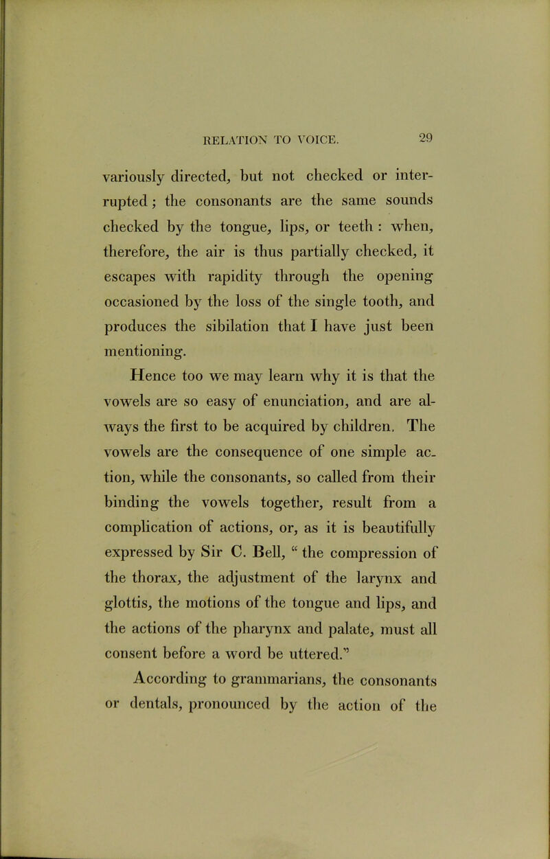 variously directed, but not checked or inter- rupted ; the consonants are the same sounds checked by the tongue, lips, or teeth : when, therefore, the air is thus partially checked, it escapes with rapidity through the opening occasioned by the loss of the single tooth, and produces the sibilation that I have just been mentioning. Hence too we may learn why it is that the vowels are so easy of enunciation, and are al- ways the first to be acquired by children. The vowels are the consequence of one simple ac- tion, while the consonants, so called from their binding the vowels together, result from a complication of actions, or, as it is beautifully expressed by Sir C. Bell, “ the compression of the thorax, the adjustment of the larynx and glottis, the motions of the tongue and lips, and the actions of the pharynx and palate, must all consent before a word be uttered.” According to grammarians, the consonants or dentals, pronounced by the action of the