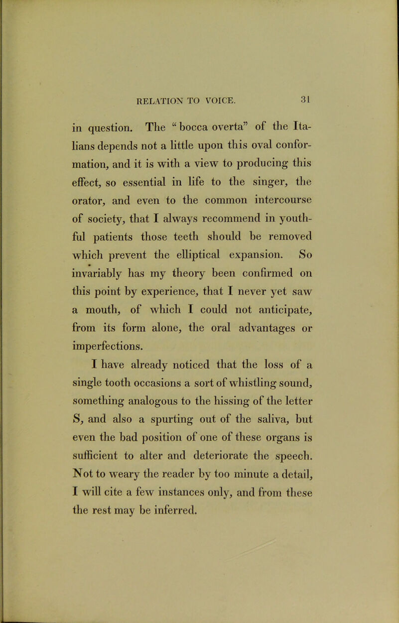 in question. The “ bocca overta” of the Ita- lians depends not a little upon this oval confor- mation, and it is with a view to producing this effect, so essential in life to the singer, the orator, and even to the common intercourse of society, that I always recommend in youth- ful patients those teeth should be removed which prevent the elliptical expansion. So invariably has my theory been confirmed on this point by experience, that I never yet saw a mouth, of which I could not anticipate, from its form alone, the oral advantages or imperfections. I have already noticed that the loss of a single tooth occasions a sort of whistling sound, something analogous to the hissing of the letter S, and also a spurting out of the saliva, but even the bad position of one of these organs is sufficient to alter and deteriorate the speech. Not to weary the reader by too minute a detail, I will cite a few instances only, and from these the rest may be inferred.