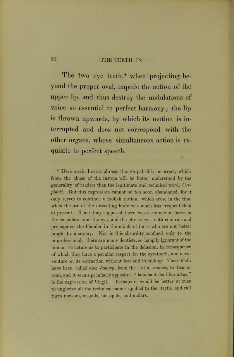 The two eye teeth^* when projecting be- yond the proper oval, impede the action of the upper lip, and thus destroy the undulations of voice so essential to perfect harmony; the lip terrupted and does not correspond with the other organs, whose simultaneous action is re- quisite to perfect speech. * Here again I use a phrase, though palpably incorrect, which from the abuse of the custom wiU be better understood by the generality of readers than the legitimate and technical word, Cus- pidati. But this expression cannot be too soon abandoned, for it only serves to continue a foohsh notion, which arose in the time when the use of the dissecting knife was much less frequent than at present. Then they supposed there was a connexion between the cuspidatus and the eye, and the plxrase eye-tooth confirms and propagates the blunder in the minds of those who are not better taught by anatomy. Nor is this absurdity confined only to the unprofessional; there are many dentists, so happily ignorant of the human structure as to participate in the delusion, in consequence of which they have a peculiar respect for the eye-tooth, and never venture on its extraction without fear and trembling. These teeth have been called also laniary, from the Latin, laniare, to tear or rend, and it seems peculiarly apposite: “ laniabant dentibus artus,” is the expression of Virgil. Perhaps it would be better at once to anglicize all the technical names applied to the teeth, and call them incisors, cuspids, bicuspids, and molars.