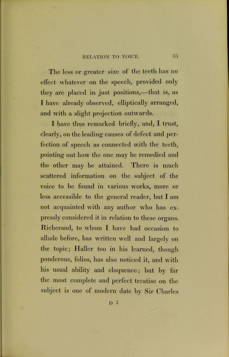 The less or greater size of the teeth has no etfect whatever on the speech, provided only they are placed in just positions,—that is, as I have already observed, elliptically arranged, and with a slight projection outwards. I have thus remarked briefly, and, I trust, clearly, on the leading causes of defect and per- fection of speech as connected with the teeth, pointing out how the one may be remedied and the other may be attained. There is much scattered information on the subject of the voice to be found in various works, more or less accessible to the general reader, but I am not acquainted with any author who has ex- pressly considered it in relation to these organs. Richerand, to whom I have had occasion to allude before, has written well and largely on the topic; Haller too in his learned, though ponderous, folios, has also noticed it, and with his usual ability and eloquence; but by far the most complete and perfect treatise on the subject is one of modern date by Sir Charles J) 2