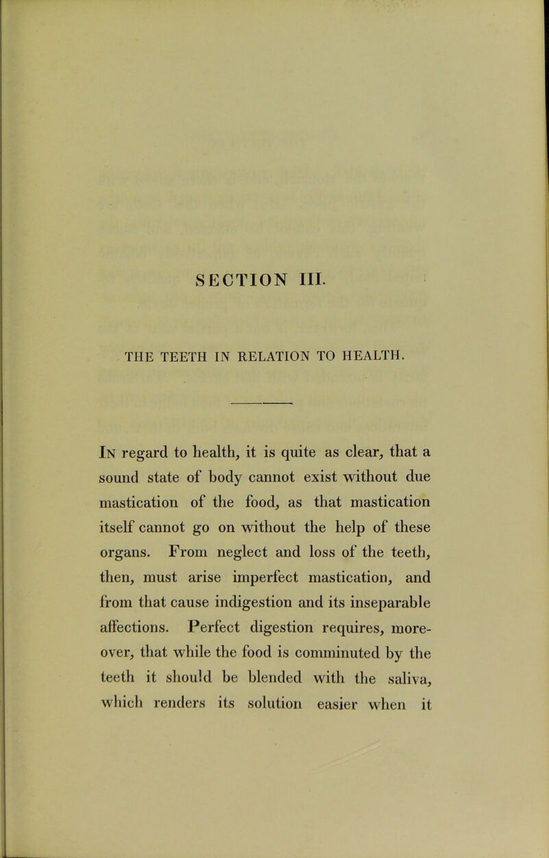 SECTION III. THE TEETH IN RELATION TO HEALTH. In regard to health, it is quite as clear, that a sound state of body cannot exist without due mastication of the food, as that mastication itself cannot go on without the help of these organs. From neglect and loss of the teeth, then, must arise imperfect mastication, and from that cause indigestion and its inseparable affections. Perfect digestion requires, more- over, that while the food is comminuted by the teeth it should be blended with the saliva, which renders its solution easier when it