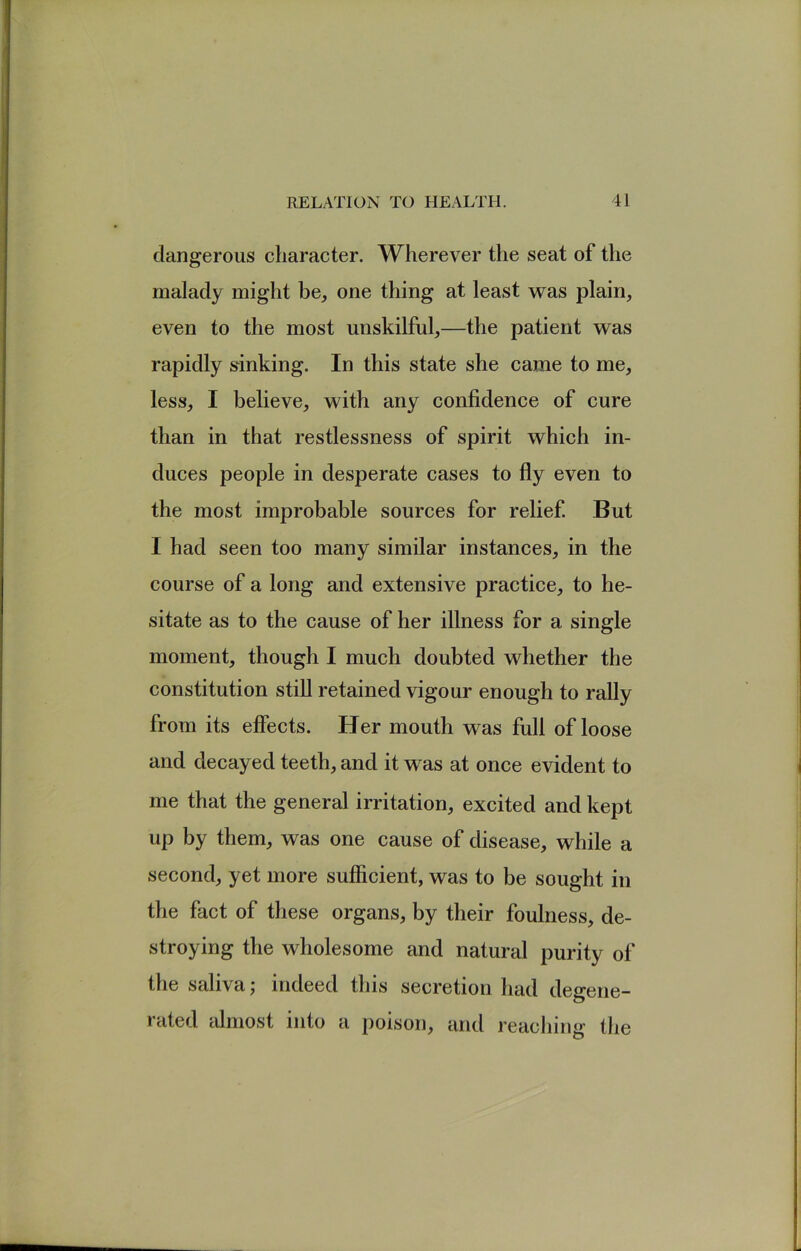 dangerous character. Wherever the seat of the malady might be, one thing at least was plain, even to the most unskilful,—the patient was rapidly srinking. In this state she came to me, less, I believe, with any confidence of cure than in that restlessness of spirit which in- duces people in desperate cases to fly even to the most improbable sources for relief But I had seen too many similar instances, in the course of a long and extensive practice, to he- sitate as to the cause of her illness for a single moment, though I much doubted whether the constitution still retained vigour enough to rally from its effects. Her mouth was full of loose and decayed teeth, and it was at once evident to me that the general irritation, excited and kept up by them, was one cause of disease, while a second, yet more sufficient, was to be sought in the fact of these organs, by their foulness, de- stroying the wholesome and natural purity of the saliva ^ indeed this secretion had degene- rated almost into a poison, and reaching the