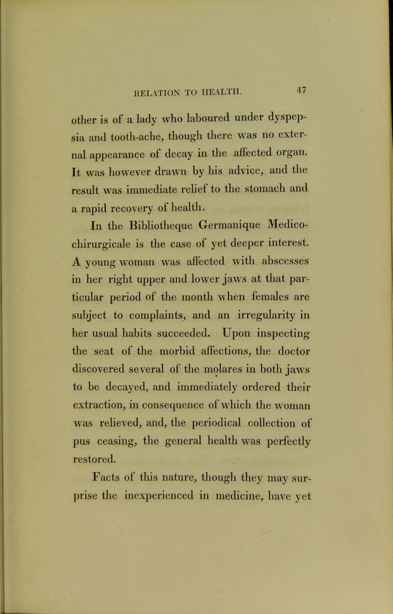 other is of a lady who laboured under dyspep sia and tooth-ache, though there was no exter- ual appearance of decay in the affected organ. It was however drawn by his advice, and the result was immediate relief to the stomach and a rapid recovery of health. In the Bibliotheque Germanique Medico- chirurgicale is the case of yet deeper interest. A young woman was affected with abscesses in her right upper and lower jaws at that par- ticular period of the month when females are subject to complaints, and an irregularitj^ in her usual habits succeeded. Upon inspecting the seat of the morbid affections, the doctor discovered several of the molares in both jaws to be decayed, and immediately ordered their extraction, in consequence of which the woman was relieved, and, the periodical collection of pus ceasing, the general health was perfectly restored. Facts of this nature, though they may sur- prise the inexperienced in medicine, have yet