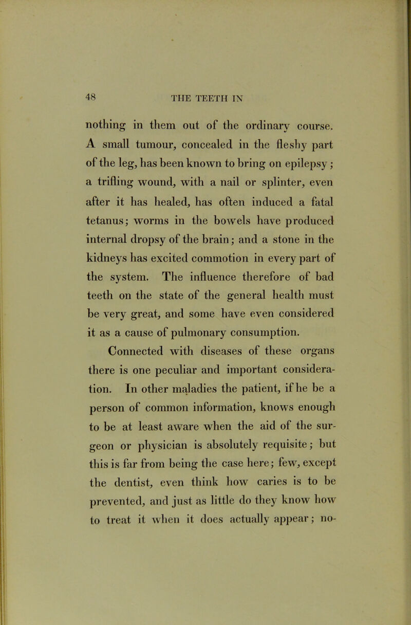 nothing in them out of the ordinary course. A small tumour, concealed in the fleshy part of the leg, has been known to bring on epilepsy; a trifling wound, with a nail or splinter, even after it has healed, has often induced a fatal tetanus; worms in the bowels have produced internal dropsy of the brain; and a stone in the kidneys has excited commotion in every part of the system. The influence therefore of bad teeth on the state of the general health must be very great, and some have even considered it as a cause of pulmonary consumption. Connected with diseases of these organs there is one peculiar and important considera- tion. In other maladies the patient, if he be a person of common information, knows enough to be at least aware when the aid of the sur- geon or physician is absolutely requisite; but this is far from being the case here; few, except the dentist, even think how caries is to be prevented, and just as little do they know how to treat it when it does actually appear; no-