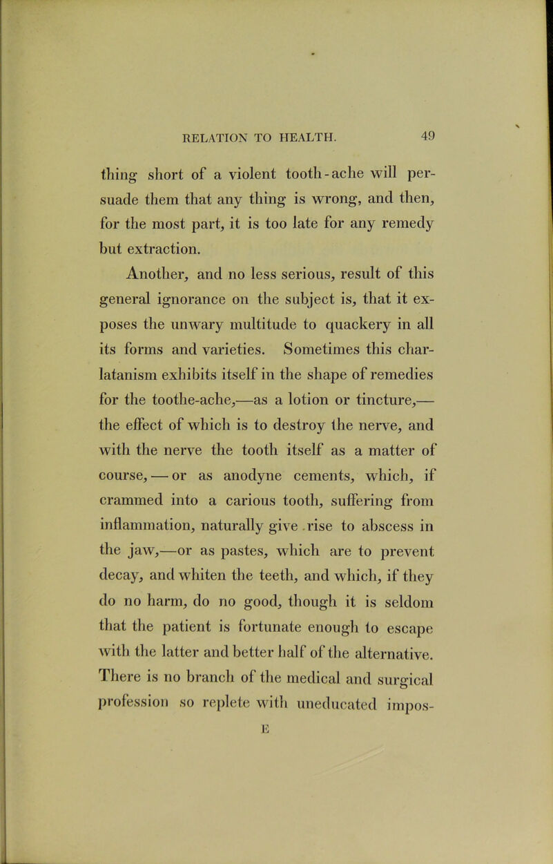 thing short of a violent tooth-ache will per- suade them that any thing is wrong, and then, for the most part, it is too late for any remedy but extraction. Another, and no less serious, result of this general ignorance on the subject is, that it ex- poses the unwary multitude to quackery in all its forms and varieties. Sometimes this char- latanism exhibits itself in the shape of remedies for the toothe-ache,—as a lotion or tincture,— the effect of which is to destroy the nerve, and with the nerve the tooth itself as a matter of course, — or as anodyne cements, which, if crammed into a carious tooth, suffering from inflammation, naturally give .rise to abscess in the jaw,—or as pastes, which are to prevent decay, and whiten the teeth, and which, if they do no harm, do no good, though it is seldom that the patient is fortunate enough to escape with the latter and better half of the alternative. There is no branch of the medical and surgical profession so replete with uneducated impos-