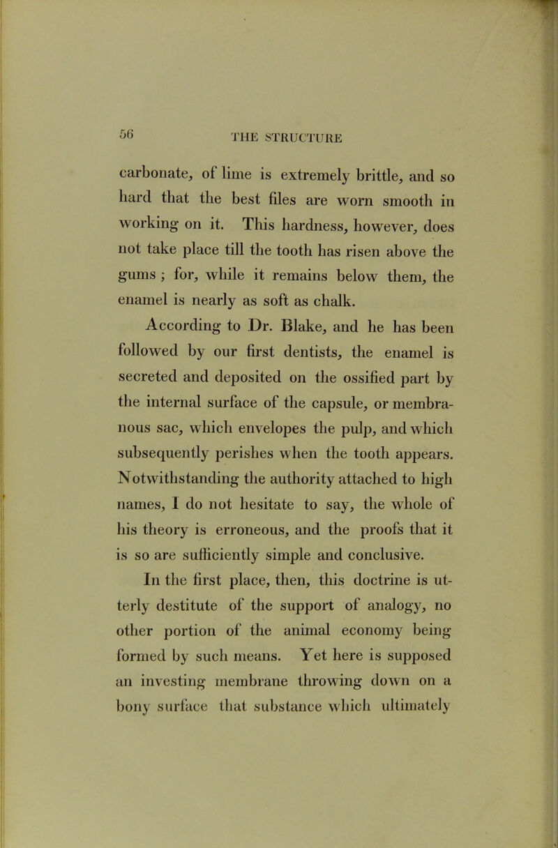 carbonate, of lime is extremely brittle, and so hard that the best files are worn smooth in working on it. This hardness, however, does not take place till the tooth has risen above the gums ; for, while it remains below them, the enamel is nearly as soft as chalk. According to Dr. Blake, and he has been followed by our first dentists, the enamel is secreted and deposited on the ossified part by the internal surface of the capsule, or membra- nous sac, which envelopes the pulp, and which subsequently perishes when the tooth appears. Notwithstanding the authority attached to high names, I do not hesitate to say, the whole of his theory is erroneous, and the proofs that it is so are sufficiently simple and conclusive. In the first place, then, this doctrine is ut- terly destitute of the support of analogy, no other portion of the animal economy being formed by such means. Yet here is supposed an investing membrane throwing down on a bony surface that substance which ultimately