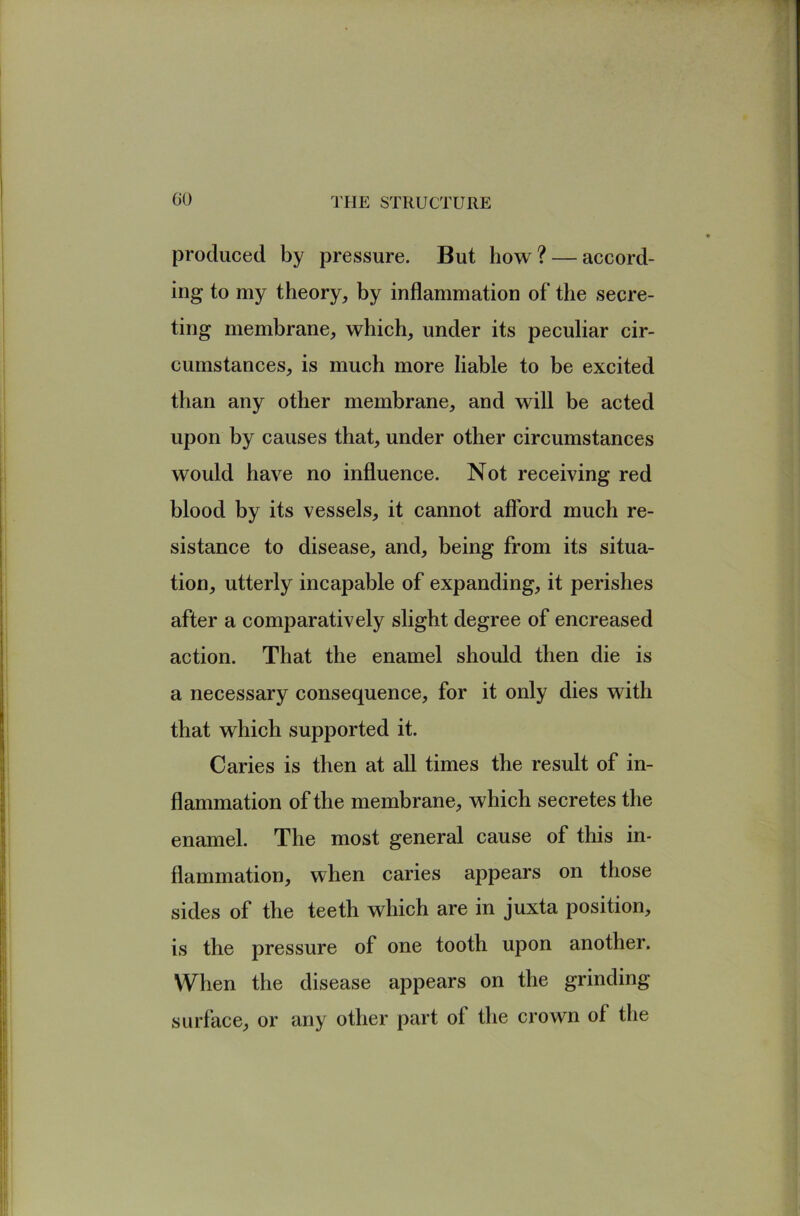 GO produced by pressure. But how? — accord- ing to my theory, by inflammation of the secre- ting membrane, which, under its peculiar cir- cumstances, is much more liable to be excited than any other membrane, and will be acted upon by causes that, under other circumstances would have no influence. Not receiving red blood by its vessels, it cannot afford much re- sistance to disease, and, being from its situa- tion, utterly incapable of expanding, it perishes after a comparatively slight degree of encreased action. That the enamel should then die is a necessary consequence, for it only dies with that which supported it. Caries is then at all times the result of in- flammation of the membrane, which secretes the enamel. The most general cause of this in- flammation, when caries appears on those sides of the teeth which are in juxta position, is the pressure of one tooth upon another. When the disease appears on the grinding surface, or any other part of the crown of the