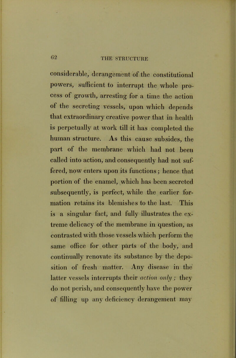 considerable, derangement of the constitutional powers, sufficient to interrupt the whole pro- cess of growth, arresting for a time the action of the secreting vessels, upon which depends that extraordinary creative power that in health is perpetually at work till it has completed the human structure. As this cause subsides, the part of the membrane which had not been called into action, and consequently had not suf- fered, now enters upon its functions; hence that portion of the enamel, which has been secreted subsequently, is perfect, while the earlier for- mation retains its blemishes to the last. This is a singular fact, and fully illustrates the ex- treme delicacy of the membrane in question, as contrasted with those vessels which perform the same office for other parts of the body, and continually renovate its substance by the depo- sition of fresh matter. Any disease in the latter vessels interrupts their action only; they do not perish, and consequently have the power of filling up any deficiency derangement may