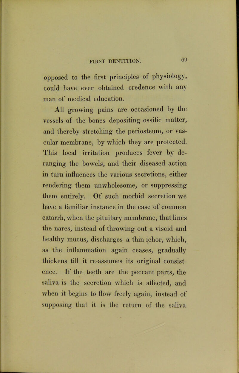 opposed to the first principles of physiology^ could have ever obtained credence with any man of medical education. All growing pains are occasioned by the vessels of the bones depositing ossific matter, and thereby stretching the periosteum, or vas- cular membrane, by which they are protected. This local irritation produces fever by de- ranging the bowels, and their diseased action in turn influences the various secretions, either rendering them unwholesome, or suppressing them entirely. Of such morbid secretion Ave have a familiar instance in the case of common catarrh, when the pituitary membrane, that lines the nares, instead of throwing out a viscid and healthy mucus, discharges a thin ichor, Avhich, as the inflammation again ceases, gradually thickens till it re-assumes its original consist- ence. If the teeth are the peccant parts, the saliva is the secretion Avhich is affected, and when it begins to flow freely again, instead of supposing that it is the return of the saliva