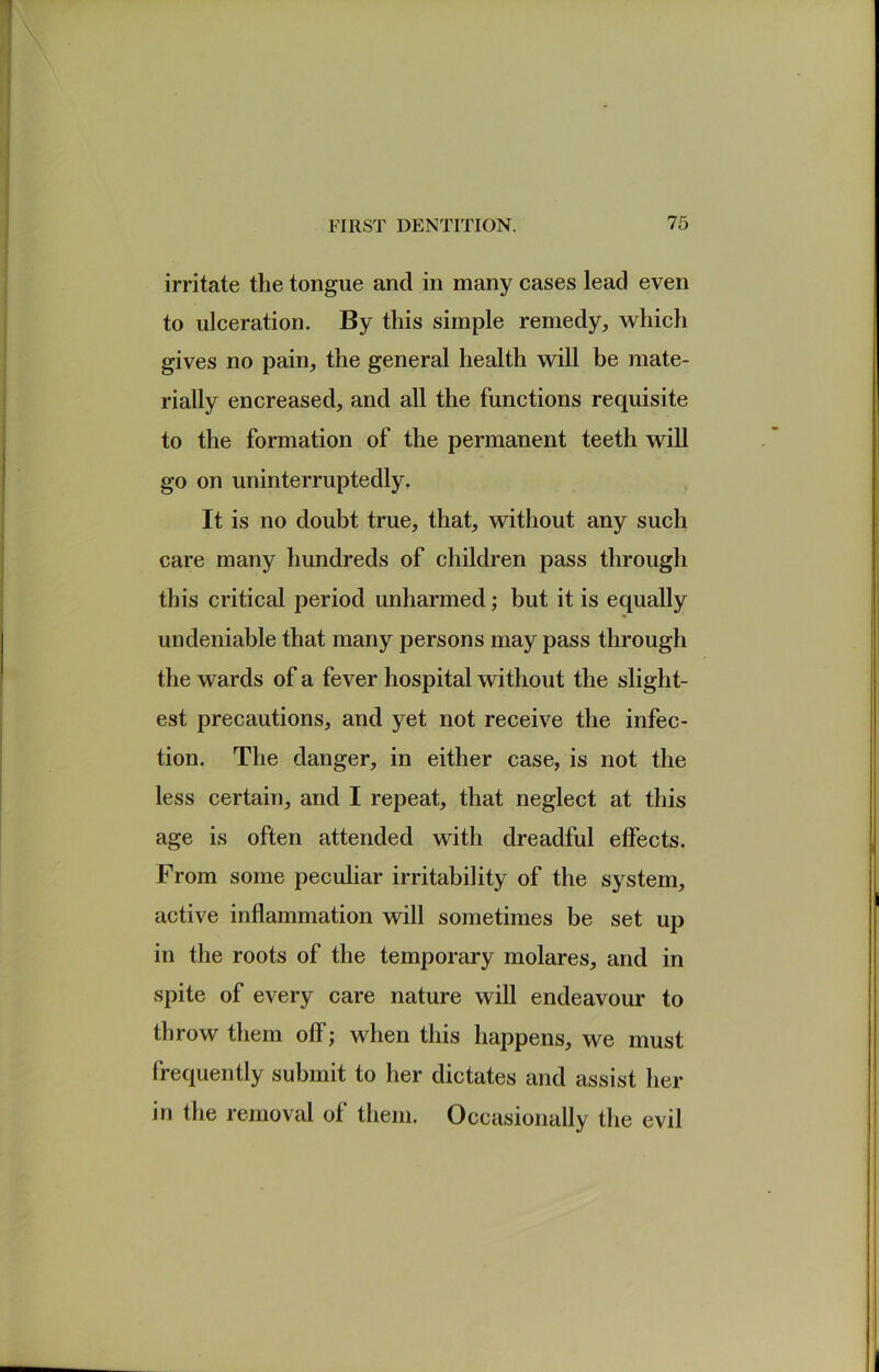 irritate the tongue and in many cases lead even to ulceration. By this simple remedy, which gives no pain, the general health will be mate- rially encreased, and all the functions requisite to the formation of the permanent teeth will go on uninterruptedly. It is no doubt true, that, without any such care many hundreds of children pass through this critical period unharmed; but it is equally undeniable that many persons may pass through the wards of a fever hospital without the slight- est precautions, and yet not receive the infec- tion. The danger, in either case, is not the less certain, and I repeat, that neglect at this age is often attended with dreadful effects. From some peculiar irritability of the system, active inflammation will sometimes be set up in the roots of the temporary molares, and in spite of every care nature will endeavour to throw them off; when this happens, we must frequently submit to her dictates and assist her in the removal of them. Occasionally the evil