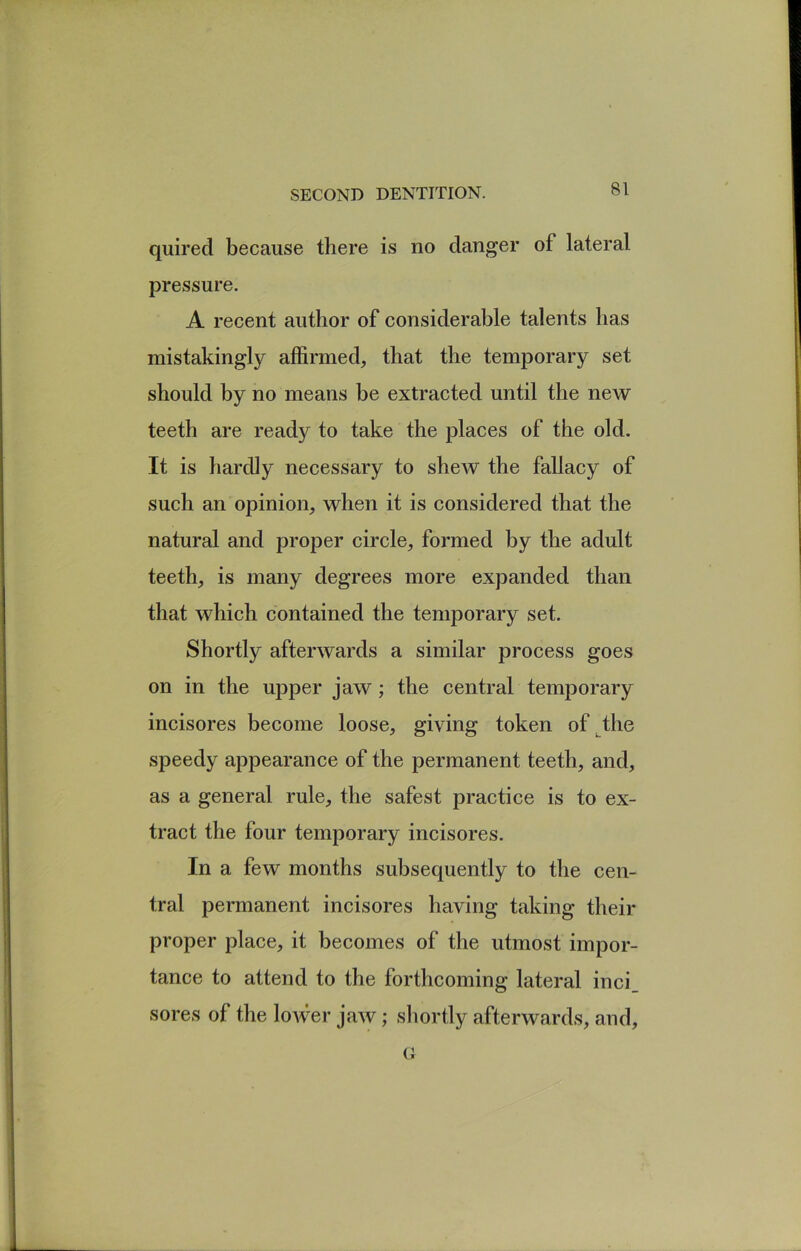 quired because there is no danger of lateral pressure. A recent author of considerable talents has mistakingly affirmed, that the temporary set should by no means be extracted until the new teeth are ready to take the places of the old. It is hardly necessary to shew the fallacy of such an opinion, when it is considered that the natural and proper circle, formed by the adult teeth, is many degrees more expanded than that which contained the temporary set. Shortly afterwards a similar process goes on in the upper jaw; the central temporary incisores become loose, giving token of^the speedy appearance of the permanent teeth, and, as a general rule, the safest practice is to ex- tract the four temporary incisores. In a few months subsequently to the cen- tral permanent incisores having taking their proper place, it becomes of the utmost impor- tance to attend to the forthcoming lateral inci_ sores of the lower jaw; sliortly afterwards, and, (i