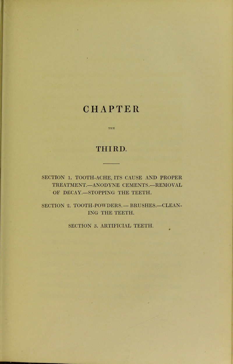 CHAPTER THE THIRD. SECTION 1. TOOTH-ACHE, ITS CAUSE AND PROPER TREATMENT.—ANODYNE CEMENTS.—REMOVAL OF DECAY.—STOPPING THE TEETH. SECTION 2. TOOTH-POWDERS.—BRUSHES.—CLEAN- ING THE TEETH.