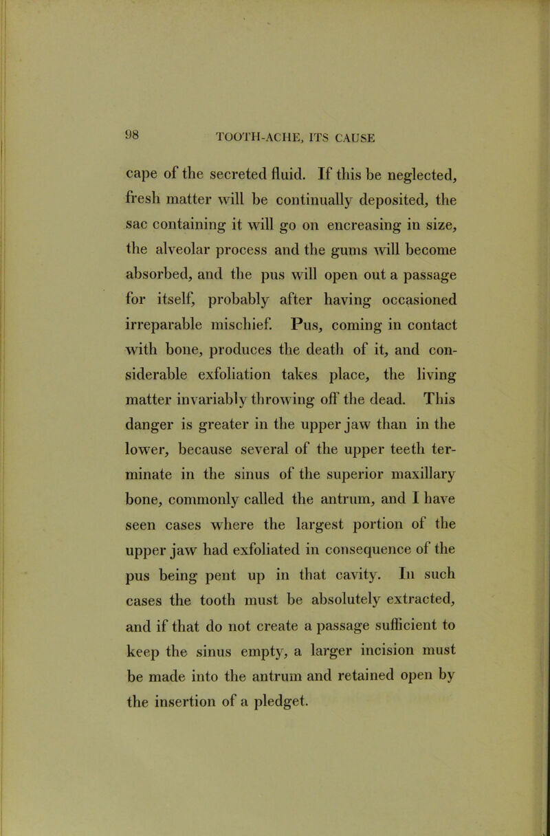 cape of the secreted fluid. If this he neglected, fresh matter will he continually deposited, the sac containing it will go on encreasing in size, the alveolar process and the gums will become absorbed, and the pus will open out a passage for itself, probably after having occasioned irreparable mischief Pus, coming in contact with bone, produces the death of it, and con- siderable exfoliation takes place, the living matter invariably throwing off the dead. This danger is greater in the upper jaw than in the lower, because several of the upper teeth ter- minate in the sinus of the superior maxillary bone, commonly called the antrum, and I have seen cases where the largest portion of the upper jaw had exfoliated in consequence of the pus being pent up in that cavity. In such cases the tooth must be absolutely extracted, and if that do not create a passage sufficient to keep the sinus empty, a larger incision must be made into the antrum and retained open by the insertion of a pledget.