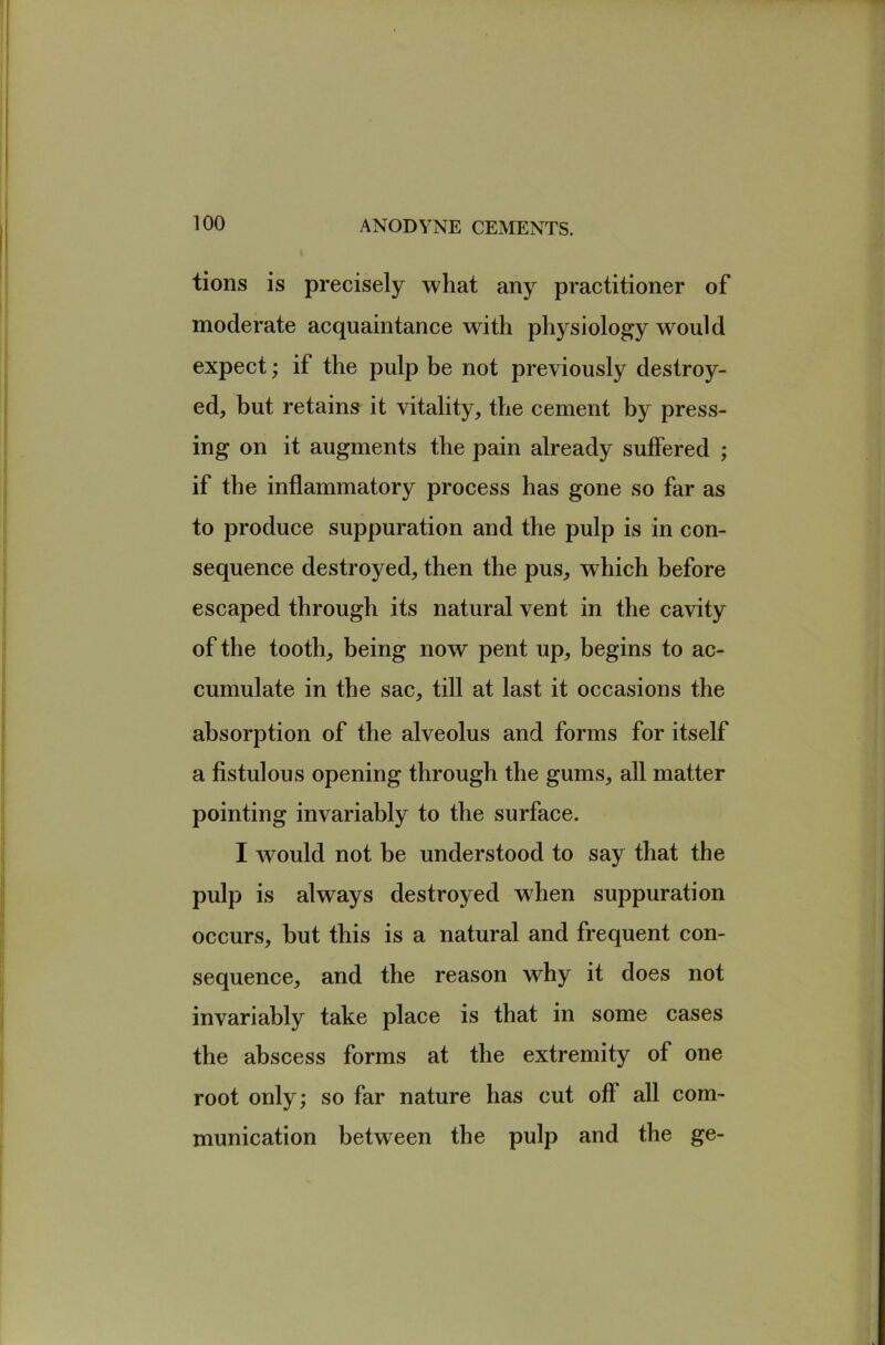 tions is precisely what any practitioner of moderate acquaintance with physiology would expect; if the pulp be not previously destroy- ed, but retains it vitality, the cement by press- ing on it augments the pain already suffered ; if the inflammatory process has gone so far as to produce suppuration and the pulp is in con- sequence destroyed, then the pus, which before escaped through its natural vent in the cavity of the tooth, being now pent up, begins to ac- cumulate in the sac, till at last it occasions the absorption of the alveolus and forms for itself a fistulous opening through the gums, all matter pointing invariably to the surface. I would not be understood to say that the pulp is always destroyed when suppuration occurs, but this is a natural and frequent con- sequence, and the reason why it does not invariably take place is that in some cases the abscess forms at the extremity of one root only; so far nature has cut off all com- munication between the pulp and the ge-