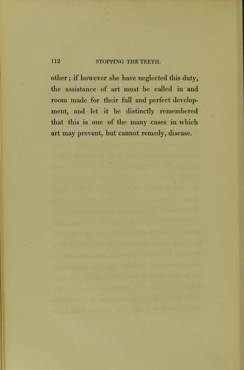 other; if however she have neglected this duty, the assistance of art must be called in and room made for their full and perfect develop- ment, and let it be distinctly remembered that this is one of the many cases in which art may prevent, but cannot remedy, disease.