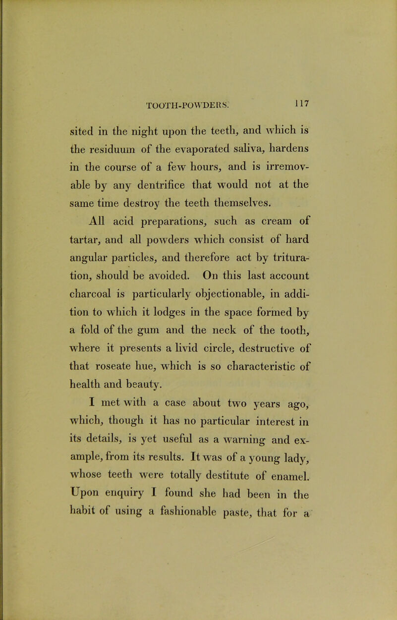 TOOTIi-PO WDE US. sited in the night upon the teeth, and which is the residuum of the evaporated saliva, hardens in the course of a few hours, and is irremov- able by any dentrifice that would not at the same time destroy the teeth themselves. All acid preparations, such as cream of tartar, and all poAvders which consist of hard angular particles, and therefore act by tritura- tion, should be avoided. On this last account charcoal is particularly objectionable, in addi- tion to which it lodges in the space formed by a fold of the gum and the neck of the tooth, where it presents a livid circle, destructive of that roseate hue, which is so characteristic of health and beauty. I met with a case about two years ago, which, though it has no particular interest in its details, is yet useful as a AA^arning and ex- ample, from its results. It was of a young lady, whose teeth were totally destitute of enamel. Upon enquiry I found she had been in tlie habit of using a fashionable paste, that for a