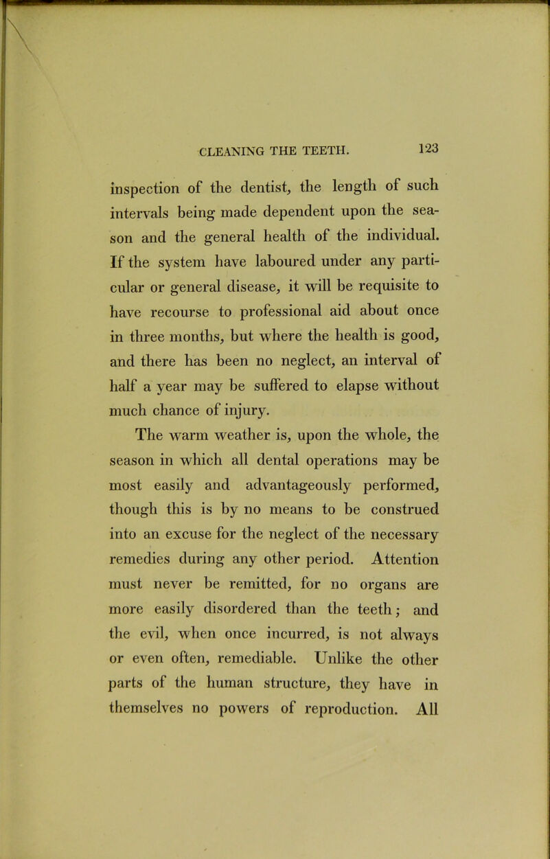 inspection of the dentist, the length of such intervals being made dependent upon the sea- son and the general health of the individual. If the system have laboured under any parti- cular or general disease, it will be requisite to have recourse to professional aid about once in three months, but where the health is good, and there has been no neglect, an interval of half a year may be suffered to elapse without much chance of injury. The warm weather is, upon the whole, the season in which all dental operations may be most easily and advantageously performed, though this is by no means to be construed into an excuse for the neglect of the necessary remedies during any other period. Attention must never be remitted, for no organs are more easily disordered than the teeth; and the evil, when once incurred, is not always or even often, remediable. Unlike the other parts of the human structure, they have in themselves no powers of reproduction. All