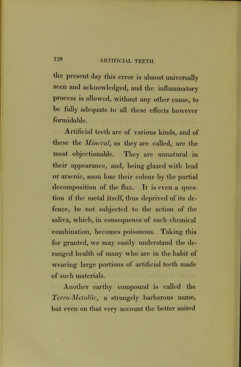 the present day tliis error is almost universally seen and acknowledged^ and the inflammatory process is allowed^ without any other cause, to be fully adequate to all these effects however formidable. Artificial teeth are of various kinds, and of these the Mineral, as they are called, are the most objectionable. They are unnatural in their appearance, and, being glazed with lead or arsenic, soon lose their colour by the partial decomposition of the flux. It is even a ques- tion if the metal itself, thus deprived of its de- fence, be not subjected to the action of the saliva, which, in consequence of such chemical combination, becomes poisonous. Taking this for granted, we may easily understand the de- ranged health of many who are in the habit of wearing large portions of artificial teeth made of such materials. Another earthy compound is called the Terro-Metallic, a strangely barbarous name, but even on that very account the better suited