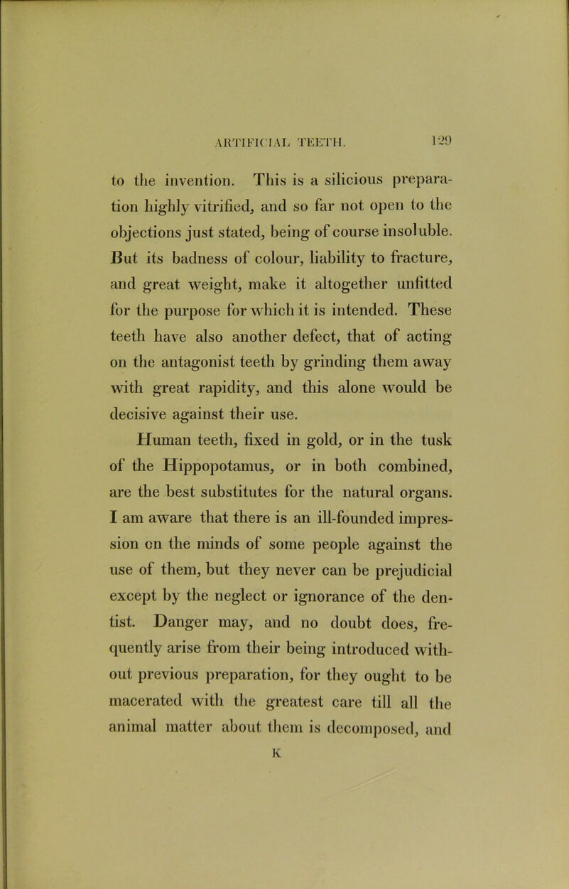 to the invention. This is a silicious prepara- tion highly vitrified, and so far not open to the objections just stated, being of course insoluble. But its badness of colour, liability to fracture, and great weight, make it altogether unfitted for the purpose for which it is intended. These teeth have also another defect, that of acting on the antagonist teeth by grinding them away with great rapidity, and this alone would be decisive against their use. Human teeth, fixed in gold, or in the tusk of the Hippopotamus, or in both combined, are the best substitutes for the natural organs. I am aware that there is an ill-founded impres- sion on the minds of some people against the use of them, but they never can be prejudicial except by the neglect or ignorance of the den- tist. Danger may, and no doubt does, fre- quently arise from their being introduced with- out previous preparation, for they ought to be macerated with the greatest care till all the animal matter about them is decomposed, and K