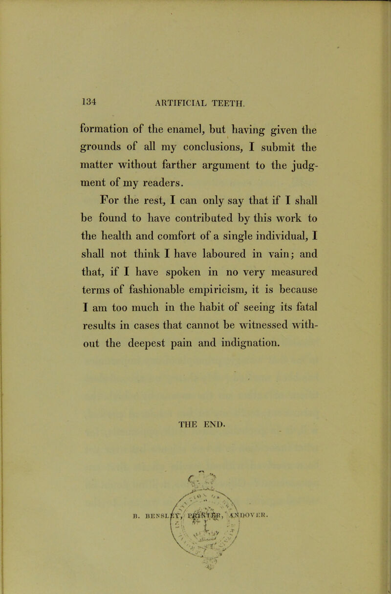 formation of the enamel, but having given the grounds of all my conclusions, I submit the matter without farther argument to the judg- ment of my readers. For the rest, I can only say that if I shall be found to have contributed by this work to the health and comfort of a single individual, I shall not think I have laboured in vain; and that, if I have spoken in no very measured terms of fashionable empiricism, it is because I am too much in the habit of seeing its fatal results in cases that cannot be witnessed with- out the deepest pain and indignation. THE END