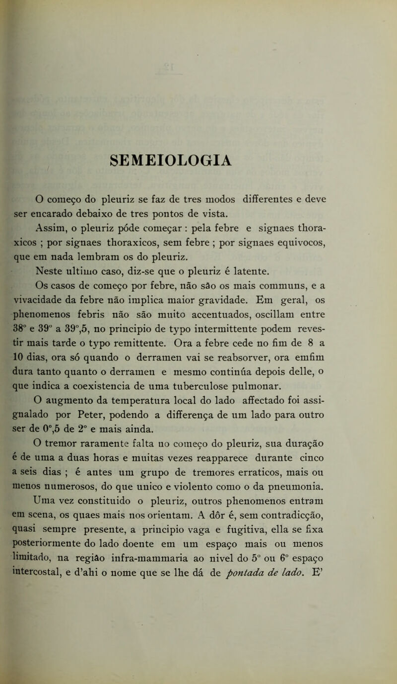 SEMEIOLOGIA O começo do pleuriz se faz de tres modos differentes e deve ser encarado debaixo de tres pontos de vista. Assim, o pleuriz póde começar: pela febre e signaes thora- xicos ; por signaes thoraxicos, sem febre ; por signaes equivocos, que em nada lembram os do pleuriz. Neste ultimo caso, diz-se que o pleuriz é latente. Os casos de começo por febre, não são os mais communs, e a vivacidade da febre não implica maior gravidade. Em geral, os phenomenos febris não são muito accentuados, oscillam entre 38° e 39 a 39°,5, no principio de typo intermittente podem reves- tir mais tarde o typo remittente. Ora a febre cede no fim de 8 a 10 dias, ora só quando o derramen vai se reabsorver, ora emfim dura tanto quanto o derramen e mesmo continúa depois delle, o que indica a coexistência de uma tuberculose pulmonar. O augmento da temperatura local do lado affectado foi assi- gnalado por Peter, podendo a diíferença de um lado para outro ser de 0°,5 de 2° e mais ainda. O tremor raramente falta no começo do pleuriz, sua duração é de uma a duas horas e muitas vezes reapparece durante cinco a seis dias ; é antes um grupo de tremores erráticos, mais ou menos numerosos, do que uuico e violento como o da pneumonia. Uma vez constituido o pleuriz, outros phenomenos entram em scena, os quaes mais nos orientam. A dor é, sem contradicção, quasi sempre presente, a principio vaga e fugitiva, ella se fixa posteriormente do lado doente em um espaço mais ou menos limitado, na região infra-mammaria ao nivel do 5 ou 6° espaço intercostal, e d’ahi o nome que se lhe dá de pontada de lado. E’