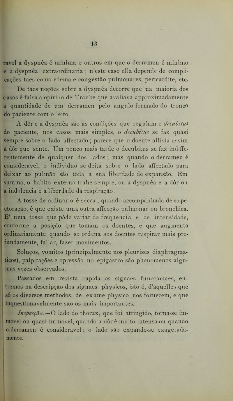ravel a dyspnéa é mini ma e outros em que o derramen é min imo e a dyspnéa extraordinária; n’este caso ella depende de compli- cações taes como edema e congestão pulmonares, pericardite, etc. De taes noções sobre a dyspnéa decorre que na maioria dos casos é falsa a opini io de Traube qiie avaliava approximadamente a quantidade de um derramen pelo angulo formado do tronco do paciente com o leito. A dor e a dyspnéa são as condições que legulam o drcubiíus do paciente, nos casos mais simples, o decubihis se faz quasi sempre sobre o lado affectado ; parece que o doente allivia assim a dor que sente. Um pouco mais tarde o decubitus se faz indiffe- rentemente de qualquer dos lados ; mas quando o derramen é j considerável, o individuo se deita sobre o lado affectado para ; deixar ao pulmão são toda a sua liberdade de expansão. Rm , siimma, o habito externo trahe s;mpre, ou a dyspnéa e a dôr ou I a indolência e a liberdade da respiração. A tosse de ordinário é secca ; quando accompanhada de expe- ctoração, é que existe uma outra affecção pulmonar ou bronchica. E’ uma tosse que pode variar de frequeiicia e de intensidade, I conforme a posição que tomam os doentes, e que augmenta I ordinariamente quando se ordena aos doentes respirar mais pro- j fundamente, fallar, fazer movimentos. I Soluços, vomitos (principalmeute nos pleurizes diaphragma- i ticos), palpitações e opressão no epigastro são phenomenos algu- ; mas vezes observados. I Passados em revista rapida os signaes funccionaes, en- tremos na descripção dos signaes physicos, isto é, d’aquelles que I só os diversos methodos de exame physico nos fornecem, e que ' inquestionavelmente são os mais importantes. Inspecção.—O lado do thorax, que foi attiiigido, torna-se im- movel ou quasi immovel, quando a dôr é muito intensa ou quando o derramen é considerável ; o lado sâo expande-se exagerada- mente. i