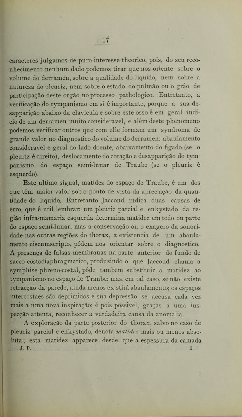 caracteres julgamos de puro interesse theorico, pois, do seu reco- nhecimento nenhum dado podemos tirar que nos oriente sobre o volume do derramen, sobre a qualidade do liquido, nem sobre a natureza do pleuriz, nem sobre o estado do pulmão ou o gráo de participação deste orgão no processo pathologico. Entretanto, a verificação do tympanismo em si é importante, porque a sua de- sapparição abaixo da clavicula e sobre este osso é em geral indi- cio de um derramen muito considerável, e além deste phenomeno podemos verificar outros que com elle formam um syndroma de grande valor no diagnostico do volume do derramen: abaulamento considerável e geral do lado doente, abaixamento do ôgado (se o pleuriz é direito), deslocamento do coração e desappariçâo do tym- panismo do espaço semi-lunar de Traube (se o pleuriz é esquerdo). Este ultimo signal, matidez do espaço de Traube, é um dos que têm maior valor sob o ponto de vista da apreciação da quan- tidade do liquido. Entretanto Jaccond indica duas causas de erro, que é util lembrar: um pleuriz parcial e enkystado da re- gião infra-mamaria esquerda determina matidez em todo ou parte do espaço semi-lunar; mas a conservação ou o exagero da sonori- dade nas outras regiões do thorax, a existência de um abaula- mento ciscumscripto, pódem nos orientar sobre o diagnostico. A presença de falsas membranas na parte anterior do fundo de sacco costodiaphragmatico, produzindo o que Jaccoud chama a symphise phreno-costal, póde também substituir a matidez ao tympanismo no espaço de Traube; mas, em tal caso, se não existe retracção da parede, ainda menos existirá abaulamento; os espaços intercostaes são deprimidos e sua depressão se accusa cada vez mais a uma nova inspiração; é pois possivel, graças a uma ius- pecção attenta, reconhecer a verdadeira causa da anomalia. A exploração da parte posterior do thorax, salvo no caso de pleuriz parcial e enkystado, denota matidez mais ou menos abso- luta ; esta matidez apparece desde que a espessura da camada J. P. 3